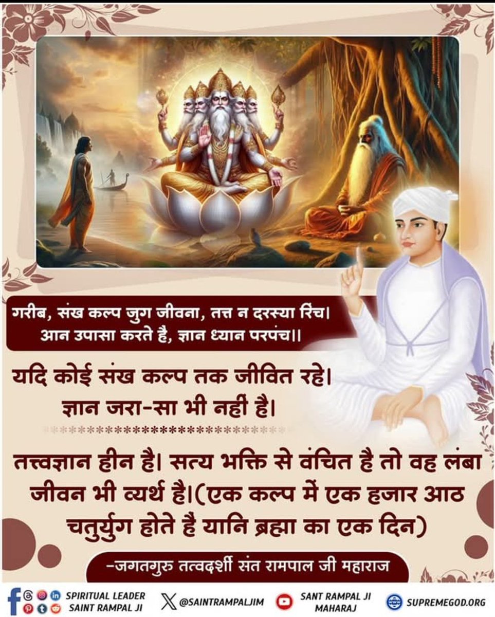GodMorningFriday

गरीब
संख कल्प जुग जीवना,
तत्त न दरस्या रिंच!!
आन उपासा करते हैं,
ज्ञान ध्यान परपंच।।
यदि कोई संख कल्प तक जीवित रहे।
ज्ञान जरा-सा भी नहीं है
 तत्त्वज्ञानहीन है
सत्य भक्ति से वंचित है!
तो वह लंबा जीवन भी व्यर्थ है
(एक कल्प में एक हजारआठ चतुर्युग होते है
