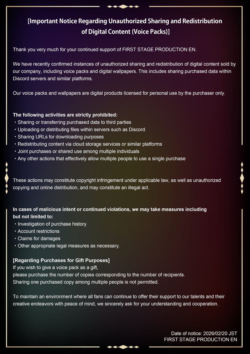 fsp_english's tweet photo. 【Important Notice Regarding Unauthorized Sharing of Voice Packs】

We have confirmed unauthorized sharing and redistribution of our voice packs and digital wallpapers (including via Discord and cloud services).

All digital products are licensed for personal use by the purchaser only.

The following are strictly prohibited:
・Sharing or transferring files to others
・Uploading/distributing in Discord or other platforms
・Sharing download URLs
・Joint purchases or shared use

These actions may constitute copyright infringement and illegal distribution. We may take measures such as purchase investigations, account restrictions, or legal action if violations continue.

For full details, please refer to the attached image.

If gifting, please purchase the number of copies matching the number of recipients.

Thank you for your understanding and cooperation.

FIRST STAGE PRODUCTION EN