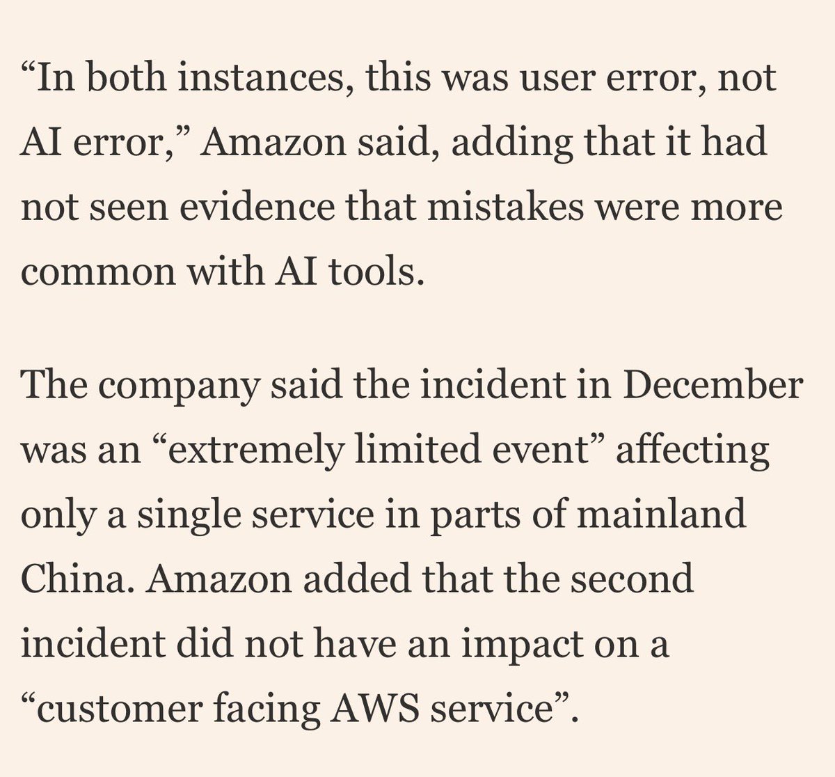 On two separate occasions Amazon’s Kiro AI assistant caused an AWS outage, one that was 13 hours long. Amazon blames this on “user error not AI error,” which is one of the most embarrassing things you could ever say as a human being
