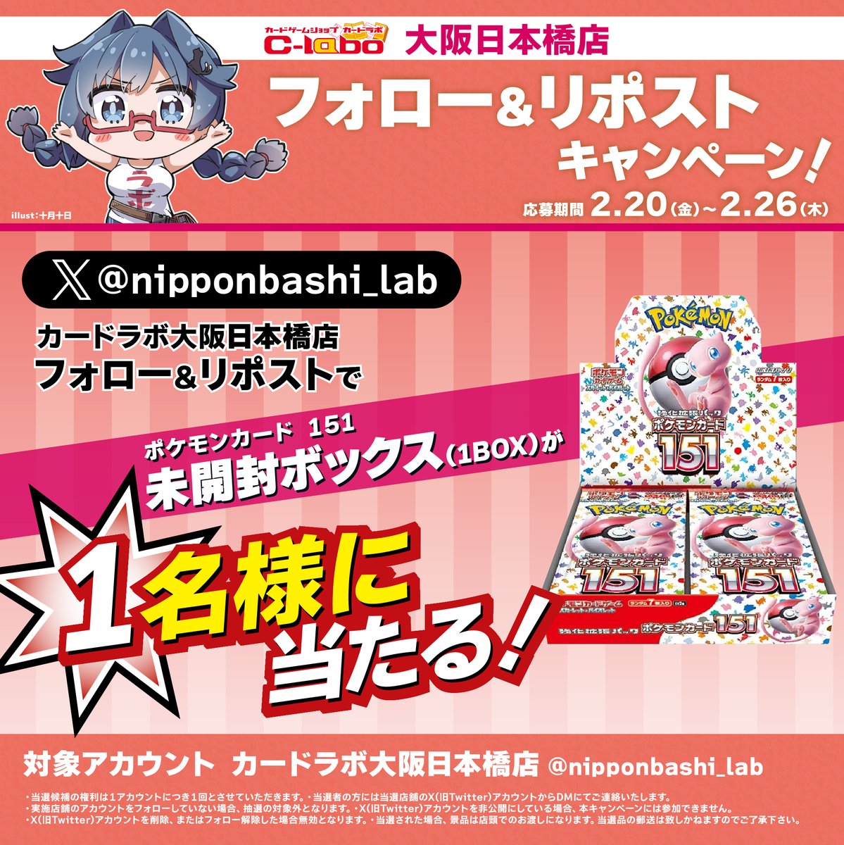 ✨カードラボ大阪日本橋店 リニューアル記念✨ 
リポストキャンペーン第1弾 
ポケモンカードゲーム「ポケモンカード 151」（1BOX）を 1名様にプレゼント！！ 
当アカウントをフォロー＆リポストで応募完了 
応募期間：2/20～2/26 当選発表：3/6 
詳しくは画像をご確認よろしくお願い致します!!