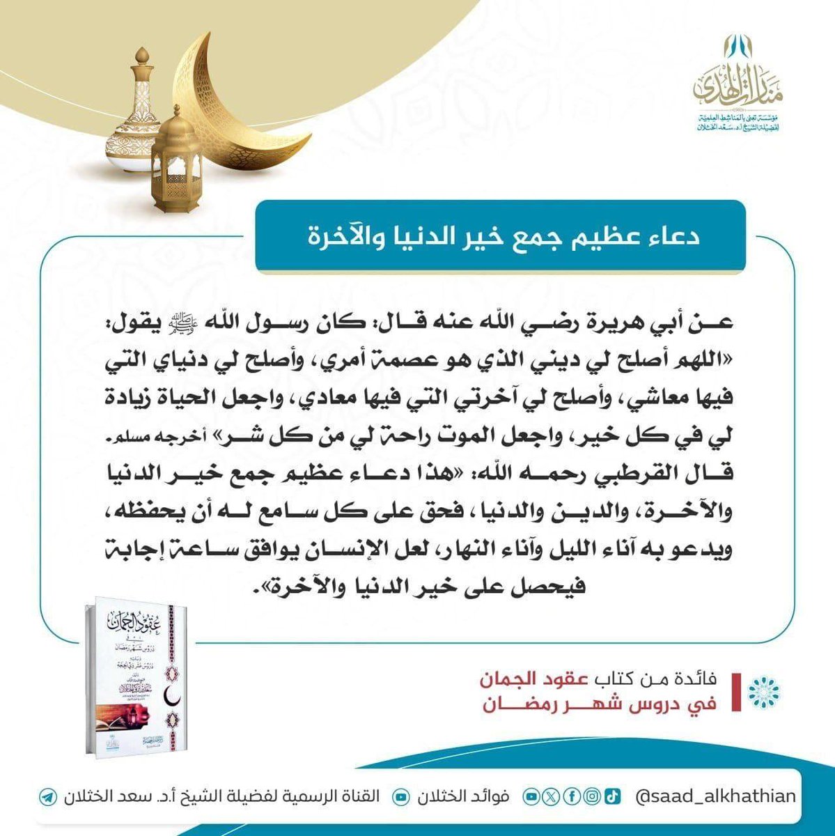 MnaratAlhuda's tweet photo. 🌙 دعاء عظيم جمع خير الدنيا والآخرة

عن أبي هريرة رضي الله عنه قال: كان رسول الله ﷺ يقول: «اللهم ‌أصلح ‌لي ‌ديني الذي هو عصمة أمري، وأصلح لي دنياي التي فيها معاشي، وأصلح لي آخرتي التي فيها معادي، واجعل الحياة زيادة لي في كل خير، واجعل الموت راحة لي من كل شر» أخرجه مسلم. قال القرطبي رحمه الله: «هذا دعاء عظيم جمع خير الدنيا والآخرة، والدين والدنيا، فحق على كل سامع له أن يحفظه، ويدعو به آناء الليل وآناء النهار، لعل الإنسان يوافق ساعة إجابة فيحصل على خير الدنيا والآخرة».

📔 فائدة من كتاب عقود الجمان في دروس شهر رمضان؛ للشيخ أ.د #سعد_الخثلان