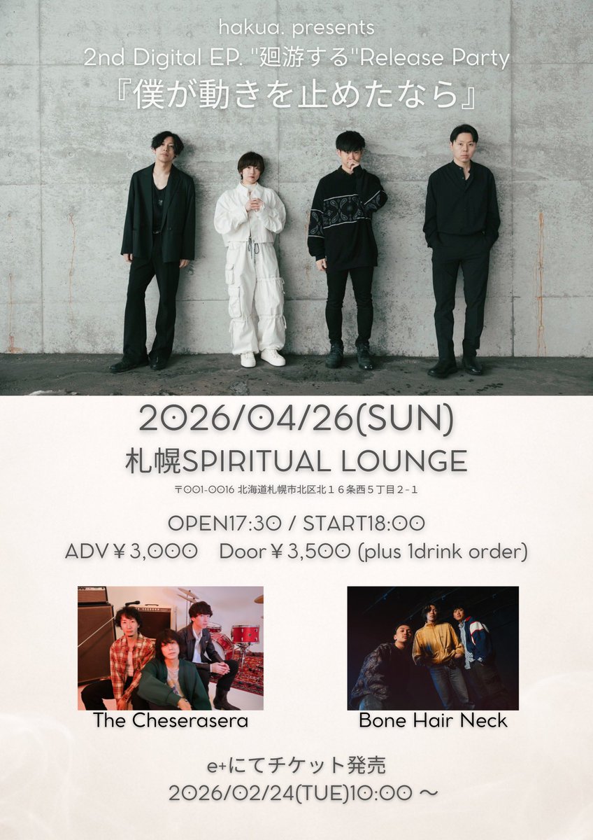 【新規ライブ決定！】

hakua. 2nd Digital EP "廻游する" Release Party
「僕が動きを止めたなら」

📍2026/4/26 (日)札幌SPIRITUAL LOUNGE
・hakua.
・Bone Hair Neck
・The Cheserasera

🕓17:30/18:00
🎫前売￥3000 +1D

チケット発売：2/24(火)10:00〜！
eplus.jp/sf/detail/4488…