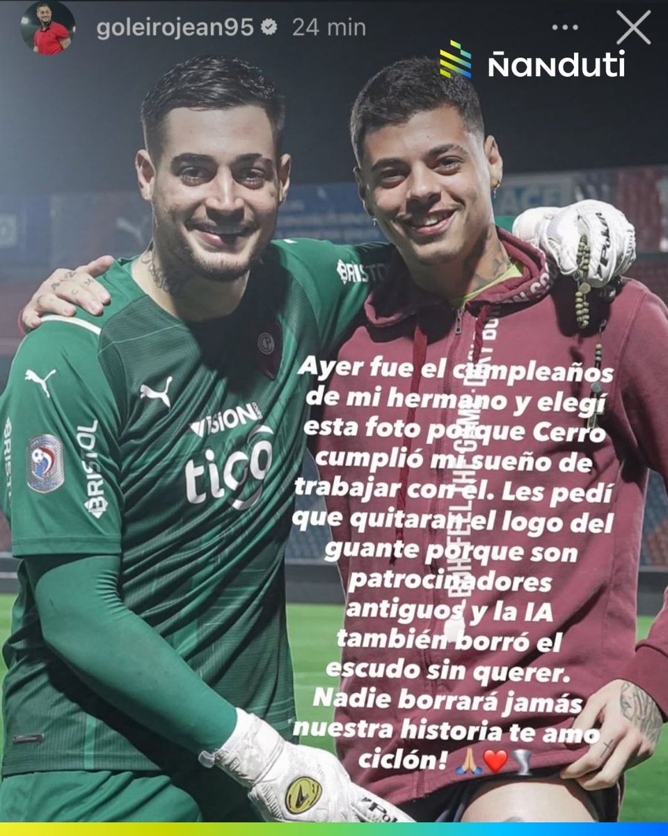 nanduti's tweet photo. #Deportes | 👏🇧🇷 AHORA SI, PAI

🧤 Jean Fernandes, exarquero de #CerroPorteño comentó el posteo hecho por #Ñanduti - #LaGranJugada, y aclaró que fue un error de la inteligencia artificial el hecho de que se haya borrado el escudo del Ciclón de su camiseta.

📲 De la misma forma, lo hizo mediante sus historias de Instagram:

✍️ "Ayer fue el cumpleaños de mi hermano y elegí esta foto porque Cerro cumplió mi sueño de trabajar con él. Les pedí que quitaran el logo del guante porque son patrocinadores antiguos y la IA también borró el escudo sin querer. Nadie borrará nuestra historia jamás, TE AMO CICLÓN", escribió el goleiro.

#Ñanduti #LaGranJugada