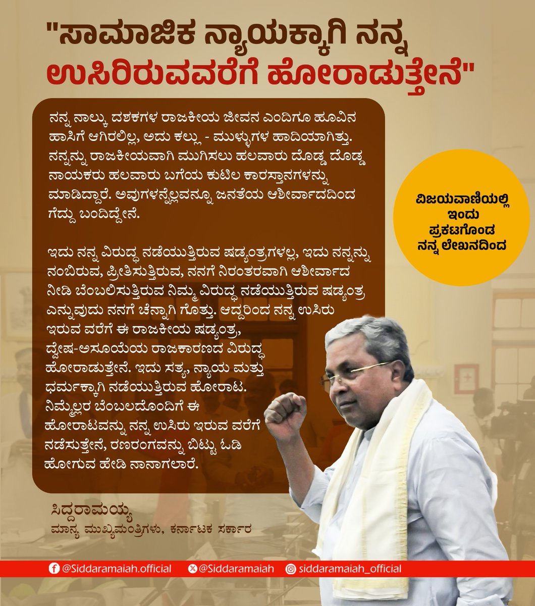 siddaramaiah's tweet photo. "ಸಾಮಾಜಿಕ ನ್ಯಾಯಕ್ಕಾಗಿ ನನ್ನ ಉಸಿರಿರುವ ವರೆಗೆ ಹೋರಾಡುತ್ತೇನೆ"

ನನ್ನ ನಾಲ್ಕು ದಶಕಗಳ ರಾಜಕೀಯ ಜೀವನ ಎಂದಿಗೂ ಹೂವಿನ ಹಾಸಿಗೆ ಆಗಿರಲಿಲ್ಲ, ಅದು ಕಲ್ಲು - ಮುಳ್ಳುಗಳ ಹಾದಿಯಾಗಿತ್ತು. ನನ್ನನ್ನು ರಾಜಕೀಯವಾಗಿ ಮುಗಿಸಲು ಹಲವಾರು ದೊಡ್ಡ ದೊಡ್ಡ ನಾಯಕರು ಹಲವಾರು ಬಗೆಯ ಕುಟಿಲ ಕಾರಸ್ತಾನಗಳನ್ನು ಮಾಡಿದ್ದಾರೆ. ಅವುಗಳನ್ನೆಲ್ಲವನ್ನೂ ಜನತೆಯ ಆಶೀರ್ವಾದದಿಂದ ಗೆದ್ದು ಬಂದಿದ್ದೇನೆ.

ಇದು ನನ್ನ ವಿರುದ್ಧ ನಡೆಯುತ್ತಿರುವ ಷಡ್ಯಂತ್ರಗಳಲ್ಲ, ಇದು ನನ್ನನ್ನು ನಂಬಿರುವ, ಪ್ರೀತಿಸುತ್ತಿರುವ, ನನಗೆ ನಿರಂತರವಾಗಿ ಆಶೀರ್ವಾದ ನೀಡಿ ಬೆಂಬಲಿಸುತ್ತಿರುವ ನಿಮ್ಮ ವಿರುದ್ಧ ನಡೆಯುತ್ತಿರುವ ಷಡ್ಯಂತ್ರ ಎನ್ನುವುದು ನನಗೆ ಚೆನ್ನಾಗಿ ಗೊತ್ತು. ಆದ್ದರಿಂದ ನನ್ನ ಉಸಿರು ಇರುವ ವರೆಗೆ ಈ ರಾಜಕೀಯ ಷಡ್ಯಂತ್ರ, ದ್ವೇಷ-ಅಸೂಯೆಯ ರಾಜಕಾರಣದ ವಿರುದ್ಧ ಹೋರಾಡುತ್ತೇನೆ. ಇದು ಸತ್ಯ, ನ್ಯಾಯ ಮತ್ತು ಧರ್ಮಕ್ಕಾಗಿ ನಡೆಯುತ್ತಿರುವ ಹೋರಾಟ. ನಿಮ್ಮೆಲ್ಲರ ಬೆಂಬಲದೊಂದಿಗೆ ಈ ಹೋರಾಟವನ್ನು ನನ್ನ ಉಸಿರು ಇರುವ ವರೆಗೆ ನಡೆಸುತ್ತೇನೆ, ರಣರಂಗವನ್ನು ಬಿಟ್ಟು ಓಡಿ ಹೋಗುವ ಹೇಡಿ ನಾನಾಗಲಾರೆ. 

#SocialJusticeDay