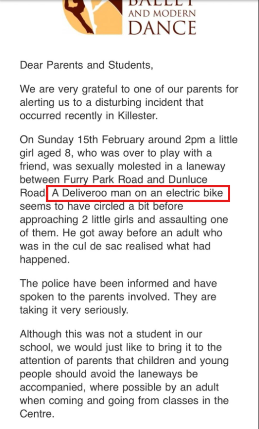🚨KILLESTER

YOUNG GIRL SEXUALLY ASSAULTED NEAR KILLISTER SCHOOL

Killester School of Ballet and Modern Dance sent out a warning to parents and students that a young girl was "sexually molested" on Sunday, February 15th by a man on a deliveroo electric bike. 

Gardai are