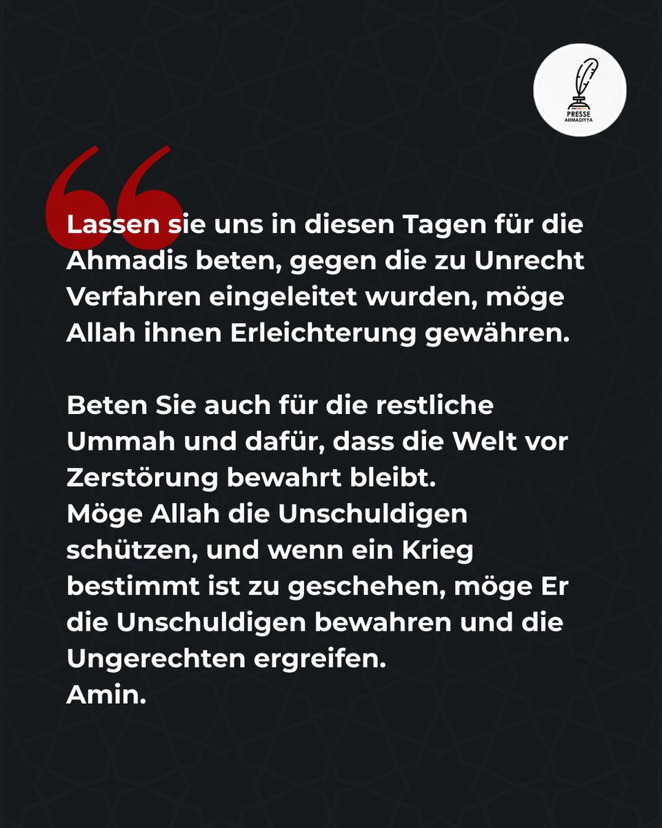 In Zeiten wachsender Spannungen ruft Seine Heiligkeit Hadrath Mirza Masroor Ahmad (aba) dazu auf, für die zu Unrecht verfolgten Ahmadis, für die gesamte Ummah und für den Frieden in der Welt zu beten.

Möge Allah die Unschuldigen schützen und Gerechtigkeit walten lassen.
Amin.