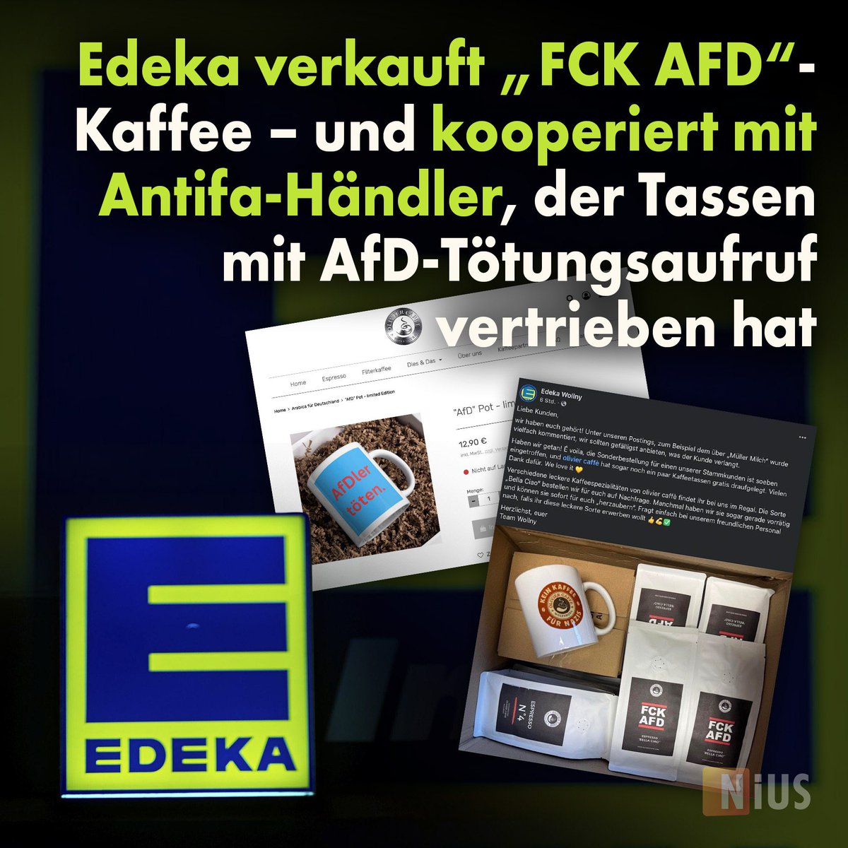 🚨👉Edeka verkauft „FCK AFD“-Kaffee – und bezieht Produkte von Antifa-Hersteller, der Tassen mit Tötungsaufrufen vertreibt

👉Im Supermarkt sind sind vier Pakete Kaffee, auf denen die Aufschrift „FCK AFD“ steht, und eine Tasse mit dem Druck: 

„Kein Kaffee für Nazis“ zu sehen.