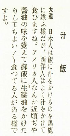 ↓
食事のマナーとして“飯に汁をかけるは見苦しきものなり”と書かれています

明治27年生まれの植原路郎は深川めしの解説において“汁かけ飯は下司の食べ方”としています（『食通入門』）

大阪朝日新聞の大道弘雄は“日本人は飯に汁をかけるのを馬鹿に嫌ふ”と座談会で発言しています
（続く）