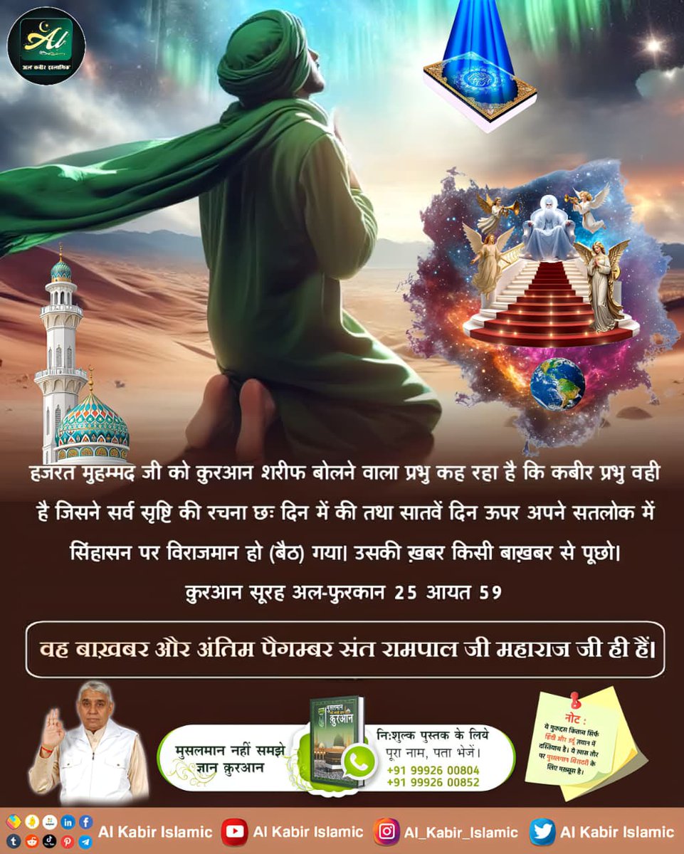 कुरआन सूरह अल-फुरकान 25 आयत 59
हजरत मुहम्मद जी को कुरआन शरीफ बोलने वाला प्रभु कह रहा है कि कबीर प्रभु वही है जिसने सर्व सृष्टि की रचना छः दिन में की तथा सातवें दिन ऊपरअपने सतलोक में सिंहासन पर विराजमान हो गया उसकी ख़बर किसी बाख़बर से पूछो देखो
#AlKabir_Islamic