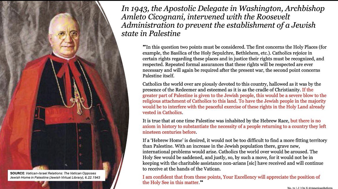 "There is no axiom in history to substantiate the necessity of a people returning to a country they left 19 centuries before."

-Pius XII's Papal Delegate to the Roosevelt Admin

**This is by far the clearest official, expressed Catholic position on Zionism