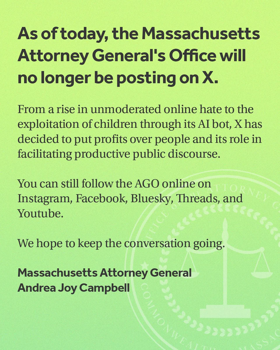 On a green gradient background with the Attorney General Office seal the following language appears in black, "As of today, the Massachusetts Attorney General's Office will no longer be posting on X. From a rise in unmoderated online hate to the exploitation of children through its AI bot, X has decided to put profits over people and its role in facilitating productive public discourse. You can still follow the AGO online on Instagram, Facebook, Bluesky, Threads, and Youtube. We hope to keep the conversation going. Massachusetts Attorney General, Andrea Joy Campbell"