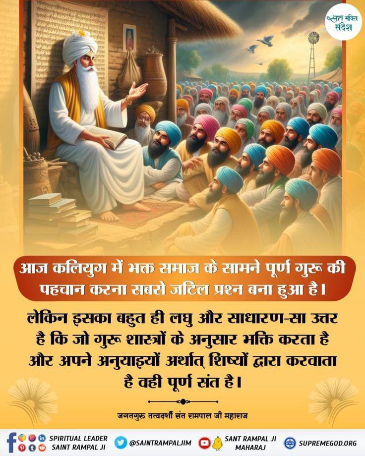 #GodMorningSaturday
आज कलियुग में भक्त समाज के सामने पूर्ण गुरू की पहचान करना सबसे जटिल प्रश्न बना हुआ है।
लेकिन इसका बहुत ही लघु और साधारण-सा उत्तर है कि जो गुरू शास्त्रों के अनुसार भक्ति करता है और अपने अनुयाइयों अर्थात् शिष्यों द्वारा करवाता है वही पूर्ण संत है।