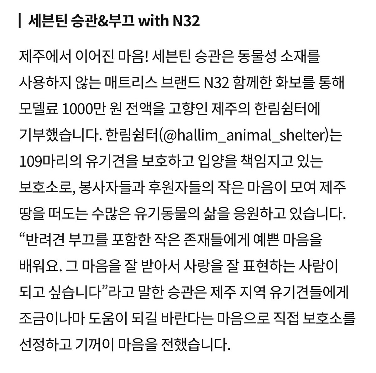 제주에서 이어진 마음!
세븐틴 승관은 동물성 소재를 사용하지 않는 매트리스 브랜드 N32 함께한 화보를 통해 모델료 1000만 원 전액을 고향인 제주의 한림쉼터에 기부했습니다.
한림쉼터(@ hallim_animal_shelter)는 109마리의 유기견을 보호하고 입양을 책임지고 있는 보호소로, 봉사자들과