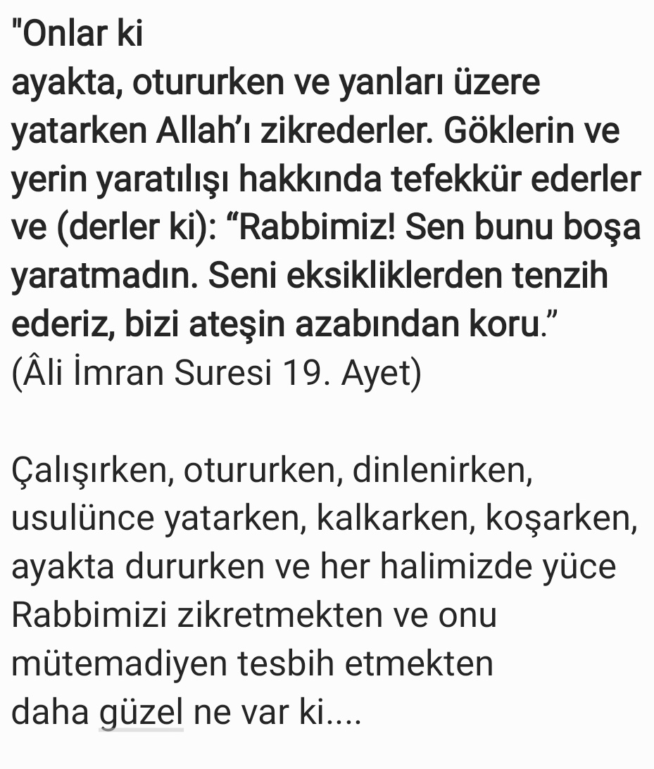 "Onlar ki ayakta, otururken ve yanları üzere yatarken Allah’ı zikrederler. Göklerin ve yerin yaratılışı hakkında tefekkür ederler ve (derler ki): “Rabbimiz! Sen bunu boşa yaratmadın. Seni eksikliklerden tenzih ederiz, bizi ateşin azabından koru.” 
(Âli İmran Suresi 19. Ayet)