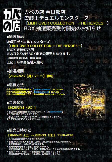 【#カベの店 春日部店 #遊戯王】 

抽選販売のお知らせ  

【LIMIT OVER COLLECTION －THE HEROES－】 

2026/2/28（土）〜 2026/3/1（日） 販売分 
応募方法は 
当店twitter 
 <a href="/kabenomise2/">カベの店　春日部店</a> 
 <a href="/kabekabeakiba/">カベの店</a>
2つのフォロー 及び当ツイートのリツイートです。  
詳細は添付の画像を確認ください。