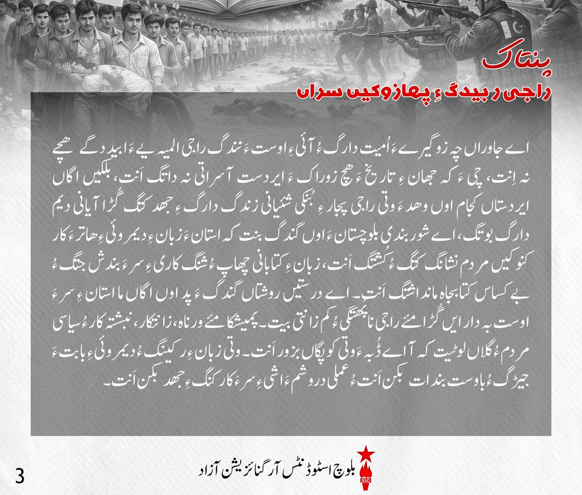 BSO__AZAD's tweet photo. پنتاک 

سرپد ءُ سوھوئیں بلوچ راج!
زبانے ءَ گپ جنگ ءِ بزانت وتی جھانے ءِ تہ ءَ زند گوازینگ اِنت کہ آ جھان ءِ اندر ءَ تئی ربیدگ، گوستانک ءُ بندپتر، راجی ءُ ربیدگی اکدار، راجی تب ءُ مارشت ءُ جیڑگ ھوار اَنت۔ پمیشکا ھمک زورگیر ءَ زبان ءِ اے ھاسیت پھم اِتگ اَنت ءُ ایردستیں راجانی زبان نوک آباتکاری پندلانی اولی نشانگ کتگ اَنت۔ زورگیری ءِ کاریچ ءِ جند چہ زمین ءَ بندات بیت بلے آ زمین ءَ ھلاس کنگ ءَ پیسر آئی ءَ گون بندوکیں راجی مارشتاں ھلاس کنت ءُ اے راجی مارشت مارا زبان ءِ اندر ءَ گندگ ءَ کاینت پمیشکا زورگیر بندات ءَ ایردستیں راج ءِ زبان ءِ تب ءَ مٹ کنگ ءِ جھد ءَ کنت، آ زبان ءِ تاجگی ءُ تُرندی ءُ آئی ءِ اندر ءَ پیوستیں پُرتشددیں بیانیہ ءَ مٹینگ یا ھلاس کنگ ءِ جھد کنت، آ ایردست ءِ زبان ءِ پدمنتگیں زبانے لیک ءُ وتی زوراکیں زبان ءَ آئی ءِ سر ءَ مُشیت کہ چریشی ءَ چہ ایردست ءِ زبان ءِ اندر ءَ پیوستیں گال، تب ءُ مارشت ایردست ءِ مجگ ءِ بھر جوڈ بنت کہ چداں چہ آ راج ءِ مھلوک ھڈ ءُ ھون ءَ بگند ئے ھمے راج ءِ بھرے بیت بلے آئی ءِ جیڑگ ءُ مارشت مٹ بنت، چی ءَ کہ زبان ءَ چہ سدگ تھنا لبزانی بدلی یے نہ بیت بلکیں اے وتی گوستانک ءَ چہ سدگ ءُ یک کر بوگ ءِ شبینے بیت۔ 

ایردستیں بلوچ راج!
بلوچ اے وھدی کہ زورگیریں استانے ءِ دستاں ایردست اِنت، ھمے ڈول ءَ اے استان اوں بلوچ ءِ زبانانی تاجگی، پُرتشددی ءُ آیانی اندر ءَ پیوستیں گھگیری تب ءَ زانت ءُ سرپد اِنت پمیشکا بلوچ ءِ کسانیں ءُ دمگی زباناں ابید آئی ءِ دوئیں مزنیں ءُ راجی زبان بزانکہ بلوچی ءُ براہوئی ءِ گار کنگ ءُ پولنگ کنگ ءِ ھاتر ءَ استان ءَ بے کساس پندل ءُ شوربندی ساز اِتگ۔ بلوچ ءِ ھچ زبان مرچی سرکاری، زبان ءِ بستار نہ دار اَنت ءُ تھنا لوگی زبان ءِ دروشم ءَ پشت کپتگ اَنت، آ کارگس، اسکول، کورٹ میڈیا ءَ  ھوار ھچ جاگہ ءَ سرکاری جہت ءَ گندگ نہ بنت ءُ اشانی جاہ ءَ بنیادی زبان اُردو رواج دئیگ بوتگ۔ چریشی ءَ چہ استان بلوچ ءِ زبانانی اندر ءَ پیوستیں راجی تب ءَ گون زور دارگ ءِ جھد ءَ اِنت، ءُ زبان ءِ نسل در نسل روانی ءِ عمل ءَ گُٹگیر کنگ ءُ آیاں بے ارزشت کنگ  ءَ اِنت۔

راجی ربیدگ ءِ پھازوکیں سراں!
اے جاوراں چہ زوگیرے ءَ اُمیت دارگ ءُ آئی ءِ اوست ءَ نندگ راجی المیہ یے ءَ ابید دگے ھچے نہ اِنت، چی ءَ کہ جھان ءِ تاریخ ءَ ھچ زوراک ءَ ایردست آسراتی نہ داتگ اَنت، بلکیں اگاں ایردستاں کجام اوں وھد ءَ وتی راجی پجار ءِ بُنکی شئیانی زندگ دارگ ءِ جھد کتگ گُڑا آیانی دیم دارگ بوتگ، اے شوربندی بلوچستان ءَ اوں گندگ بنت کہ استان ءَ زبان ءِ دیمروئی ءِ ھاتر ءَ کار کنوکیں مردم نشانگ کتگ ءُ کُشتگ اَنت، زبان ءِ کتابانی چھاپ ءُ شنگ کاری ءِ سر ءَ بندش جتگ ءُ بے کساس کتابجاہ مانداشتگ اَنت۔ اے درستیں روشتاں گندگ ءَ پد اوں اگاں ما استان ءِ سر ءَ اوست بہ دار ایں گُڑا مئے راجی نا پُھتگی ءُ کم زانتی بیت۔ پمیشکا مئے ورناہ، زانتکار، نبشتہ کار ءُ سیاسی مردم ءُ گلاں لوٹیت کہ آ اے ڈُبہ ءَ وتی کوپگاں بزور اَنت۔ وتی زبان ءِ رکینگ ءُ دیمروئی ءِ بابت ءَ جیڑگ ءُ باوست بندات بکن اَنت ءُ عملی دروشم ءَ اشی ءِ سر ءَ کار کنگ ءِ جھد بکن اَنت۔ 

گھگیری کنوکیں بلوچ پُسگاں!
ھما راج وت ءَ را زندگ داشت کن اَنت کہ آیانی تہ ءَ وت ءَ را زندگ دارگ ءِ ھمت ھاٹیگ ءُ بودناکی بیت۔ ھمے پیم ءَ راجی کُلیں چیزانی پھازگ ءُ دیمروئی دیگ اوں ھمے لوٹ ءَ کن اَنت۔ پمیشکا ھستیں وھد ءَ گُلامی ءِ بدیں روچانی ھلاپ ءَ آ دگے جہتاں گھگیری ءِ ھمرائی ءَ بلوچ ءَ ربیدگی گھگیری ءِ سر ءَ اوں دلگوش دیگی اِنت ءُ وتی راجی پجار ءِ ھمک بنزہ رکینگی اَنت۔ اے دھر ءَ کہ بلوچ ایردست اِنت گُڑا باید ایش نہ اِنت کہ ھمک چیز ءِ میار ءَ گُلامی ءَ نیمون ءِ پُشت ءَ دور دیگ بہ بیت، اے وَ تچک اِنت کہ اشانی پدمنتگی ءُ بیم آماچی سوب گُلامی اِنت بلے اے چیز ءَ زانگ ءِ ھمرائی ءَ مارا وتی بھر ءِ زمہ وتی کوپگاں زورگی اَنت۔ مرچی بلوچ دمگانی تہ ءَ مارکیٹی زبان بلوچی ءُ براہوئی ءِ جاہ ءَ اُردو اِنت چُشکہ شال ءُ ھب چوکی ءُ دگے مزنیں شھر اَنت ءُ بازیں شھراں اگاں تنی وھدی بلوچی ءُ براہوئی مارکیٹی زبان اَنت بلے کم کم ءَ اے یکر کنگ ءُ اُردو جاہ دیاں بوگ ءَ اِنت، ھمے پیم ءَ اسکولانی تہ ءَ اوں گندگ بیت۔  انوگیں پدریچ ءَ لوٹیت کہ آ وتی زبان ءِ دامن ءَ شاھگان کنگ ءِ ھاتر ءَ گیش ءَ گیش ڈسپلن ءُ ایریا زبان ءِ تہ ءَ ھوار بکن اَنت پہ درور وتی ماتی زبانانی تہ ءَ سیاسی ءُ سائنسی لبزانک پیداک بکن اَنت، زبان ءِ جند ءِ سر ءَ بہ وان اَنت ءُ ھستیں نزوریانی توجیل دیم ءَ بیار اَنت۔

#InternationalMotherlanguageDay