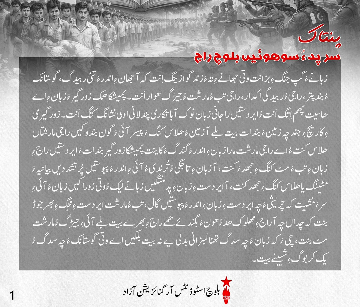 BSO__AZAD's tweet photo. پنتاک 

سرپد ءُ سوھوئیں بلوچ راج!
زبانے ءَ گپ جنگ ءِ بزانت وتی جھانے ءِ تہ ءَ زند گوازینگ اِنت کہ آ جھان ءِ اندر ءَ تئی ربیدگ، گوستانک ءُ بندپتر، راجی ءُ ربیدگی اکدار، راجی تب ءُ مارشت ءُ جیڑگ ھوار اَنت۔ پمیشکا ھمک زورگیر ءَ زبان ءِ اے ھاسیت پھم اِتگ اَنت ءُ ایردستیں راجانی زبان نوک آباتکاری پندلانی اولی نشانگ کتگ اَنت۔ زورگیری ءِ کاریچ ءِ جند چہ زمین ءَ بندات بیت بلے آ زمین ءَ ھلاس کنگ ءَ پیسر آئی ءَ گون بندوکیں راجی مارشتاں ھلاس کنت ءُ اے راجی مارشت مارا زبان ءِ اندر ءَ گندگ ءَ کاینت پمیشکا زورگیر بندات ءَ ایردستیں راج ءِ زبان ءِ تب ءَ مٹ کنگ ءِ جھد ءَ کنت، آ زبان ءِ تاجگی ءُ تُرندی ءُ آئی ءِ اندر ءَ پیوستیں پُرتشددیں بیانیہ ءَ مٹینگ یا ھلاس کنگ ءِ جھد کنت، آ ایردست ءِ زبان ءِ پدمنتگیں زبانے لیک ءُ وتی زوراکیں زبان ءَ آئی ءِ سر ءَ مُشیت کہ چریشی ءَ چہ ایردست ءِ زبان ءِ اندر ءَ پیوستیں گال، تب ءُ مارشت ایردست ءِ مجگ ءِ بھر جوڈ بنت کہ چداں چہ آ راج ءِ مھلوک ھڈ ءُ ھون ءَ بگند ئے ھمے راج ءِ بھرے بیت بلے آئی ءِ جیڑگ ءُ مارشت مٹ بنت، چی ءَ کہ زبان ءَ چہ سدگ تھنا لبزانی بدلی یے نہ بیت بلکیں اے وتی گوستانک ءَ چہ سدگ ءُ یک کر بوگ ءِ شبینے بیت۔ 

ایردستیں بلوچ راج!
بلوچ اے وھدی کہ زورگیریں استانے ءِ دستاں ایردست اِنت، ھمے ڈول ءَ اے استان اوں بلوچ ءِ زبانانی تاجگی، پُرتشددی ءُ آیانی اندر ءَ پیوستیں گھگیری تب ءَ زانت ءُ سرپد اِنت پمیشکا بلوچ ءِ کسانیں ءُ دمگی زباناں ابید آئی ءِ دوئیں مزنیں ءُ راجی زبان بزانکہ بلوچی ءُ براہوئی ءِ گار کنگ ءُ پولنگ کنگ ءِ ھاتر ءَ استان ءَ بے کساس پندل ءُ شوربندی ساز اِتگ۔ بلوچ ءِ ھچ زبان مرچی سرکاری، زبان ءِ بستار نہ دار اَنت ءُ تھنا لوگی زبان ءِ دروشم ءَ پشت کپتگ اَنت، آ کارگس، اسکول، کورٹ میڈیا ءَ  ھوار ھچ جاگہ ءَ سرکاری جہت ءَ گندگ نہ بنت ءُ اشانی جاہ ءَ بنیادی زبان اُردو رواج دئیگ بوتگ۔ چریشی ءَ چہ استان بلوچ ءِ زبانانی اندر ءَ پیوستیں راجی تب ءَ گون زور دارگ ءِ جھد ءَ اِنت، ءُ زبان ءِ نسل در نسل روانی ءِ عمل ءَ گُٹگیر کنگ ءُ آیاں بے ارزشت کنگ  ءَ اِنت۔

راجی ربیدگ ءِ پھازوکیں سراں!
اے جاوراں چہ زوگیرے ءَ اُمیت دارگ ءُ آئی ءِ اوست ءَ نندگ راجی المیہ یے ءَ ابید دگے ھچے نہ اِنت، چی ءَ کہ جھان ءِ تاریخ ءَ ھچ زوراک ءَ ایردست آسراتی نہ داتگ اَنت، بلکیں اگاں ایردستاں کجام اوں وھد ءَ وتی راجی پجار ءِ بُنکی شئیانی زندگ دارگ ءِ جھد کتگ گُڑا آیانی دیم دارگ بوتگ، اے شوربندی بلوچستان ءَ اوں گندگ بنت کہ استان ءَ زبان ءِ دیمروئی ءِ ھاتر ءَ کار کنوکیں مردم نشانگ کتگ ءُ کُشتگ اَنت، زبان ءِ کتابانی چھاپ ءُ شنگ کاری ءِ سر ءَ بندش جتگ ءُ بے کساس کتابجاہ مانداشتگ اَنت۔ اے درستیں روشتاں گندگ ءَ پد اوں اگاں ما استان ءِ سر ءَ اوست بہ دار ایں گُڑا مئے راجی نا پُھتگی ءُ کم زانتی بیت۔ پمیشکا مئے ورناہ، زانتکار، نبشتہ کار ءُ سیاسی مردم ءُ گلاں لوٹیت کہ آ اے ڈُبہ ءَ وتی کوپگاں بزور اَنت۔ وتی زبان ءِ رکینگ ءُ دیمروئی ءِ بابت ءَ جیڑگ ءُ باوست بندات بکن اَنت ءُ عملی دروشم ءَ اشی ءِ سر ءَ کار کنگ ءِ جھد بکن اَنت۔ 

گھگیری کنوکیں بلوچ پُسگاں!
ھما راج وت ءَ را زندگ داشت کن اَنت کہ آیانی تہ ءَ وت ءَ را زندگ دارگ ءِ ھمت ھاٹیگ ءُ بودناکی بیت۔ ھمے پیم ءَ راجی کُلیں چیزانی پھازگ ءُ دیمروئی دیگ اوں ھمے لوٹ ءَ کن اَنت۔ پمیشکا ھستیں وھد ءَ گُلامی ءِ بدیں روچانی ھلاپ ءَ آ دگے جہتاں گھگیری ءِ ھمرائی ءَ بلوچ ءَ ربیدگی گھگیری ءِ سر ءَ اوں دلگوش دیگی اِنت ءُ وتی راجی پجار ءِ ھمک بنزہ رکینگی اَنت۔ اے دھر ءَ کہ بلوچ ایردست اِنت گُڑا باید ایش نہ اِنت کہ ھمک چیز ءِ میار ءَ گُلامی ءَ نیمون ءِ پُشت ءَ دور دیگ بہ بیت، اے وَ تچک اِنت کہ اشانی پدمنتگی ءُ بیم آماچی سوب گُلامی اِنت بلے اے چیز ءَ زانگ ءِ ھمرائی ءَ مارا وتی بھر ءِ زمہ وتی کوپگاں زورگی اَنت۔ مرچی بلوچ دمگانی تہ ءَ مارکیٹی زبان بلوچی ءُ براہوئی ءِ جاہ ءَ اُردو اِنت چُشکہ شال ءُ ھب چوکی ءُ دگے مزنیں شھر اَنت ءُ بازیں شھراں اگاں تنی وھدی بلوچی ءُ براہوئی مارکیٹی زبان اَنت بلے کم کم ءَ اے یکر کنگ ءُ اُردو جاہ دیاں بوگ ءَ اِنت، ھمے پیم ءَ اسکولانی تہ ءَ اوں گندگ بیت۔  انوگیں پدریچ ءَ لوٹیت کہ آ وتی زبان ءِ دامن ءَ شاھگان کنگ ءِ ھاتر ءَ گیش ءَ گیش ڈسپلن ءُ ایریا زبان ءِ تہ ءَ ھوار بکن اَنت پہ درور وتی ماتی زبانانی تہ ءَ سیاسی ءُ سائنسی لبزانک پیداک بکن اَنت، زبان ءِ جند ءِ سر ءَ بہ وان اَنت ءُ ھستیں نزوریانی توجیل دیم ءَ بیار اَنت۔

#InternationalMotherlanguageDay