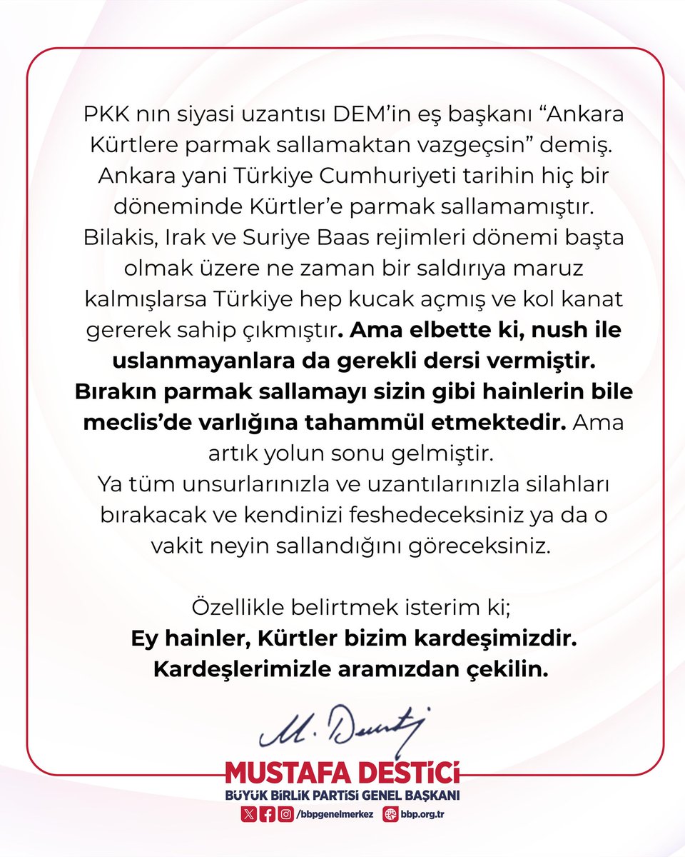 Büyük Birlik Partisi Genel Başkanı Mustafa Destici:

PKK nın siyasi uzantısı DEM’in eş başkanı “Ankara Kürtlere parmak sallamaktan vazgeçsin” demiş. 
Ankara yani Türkiye Cumhuriyeti tarihin hiç bir döneminde Kürtler’e parmak sallamamıştır.

 Bilakis, Irak ve Suriye Baas rejimleri