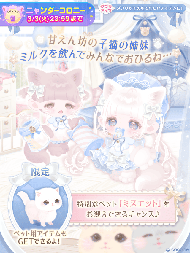 ▶︎▶︎新登場！

甘えん坊の子猫の姉妹
ミルクを飲んでみんなでおひるね…
『こねこと、みるくと、おひるねと』

⋱ダブリアップアイテムのご紹介 ⋰
🔔ミヌエットを呼ぶ特別な鈴
🐈ねむねむみるくの耳尻尾

10日間限定のクエスト達成で
特別なペット専用アイテムもGET♡
cocone.app/dRR