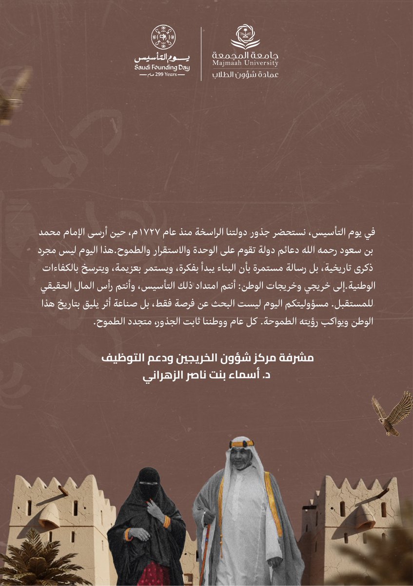 بمناسبة #يوم_التأسيس، وبفخرٍ بجذورنا الراسخة منذ عام ١٧٢٧م.. 🇸🇦

رسالة من مشرفة مركز شؤون الخريجين ودعم التوظيف، د. أسماء بنت ناصر الزهراني، إلى خريجي وخريجات الوطن:
"أنتم امتداد التأسيس، ورأس المال الحقيقي للمستقبل.. مسؤوليتكم اليوم صناعة أثر يليق بتاريخ هذا الوطن ويواكب رؤيته