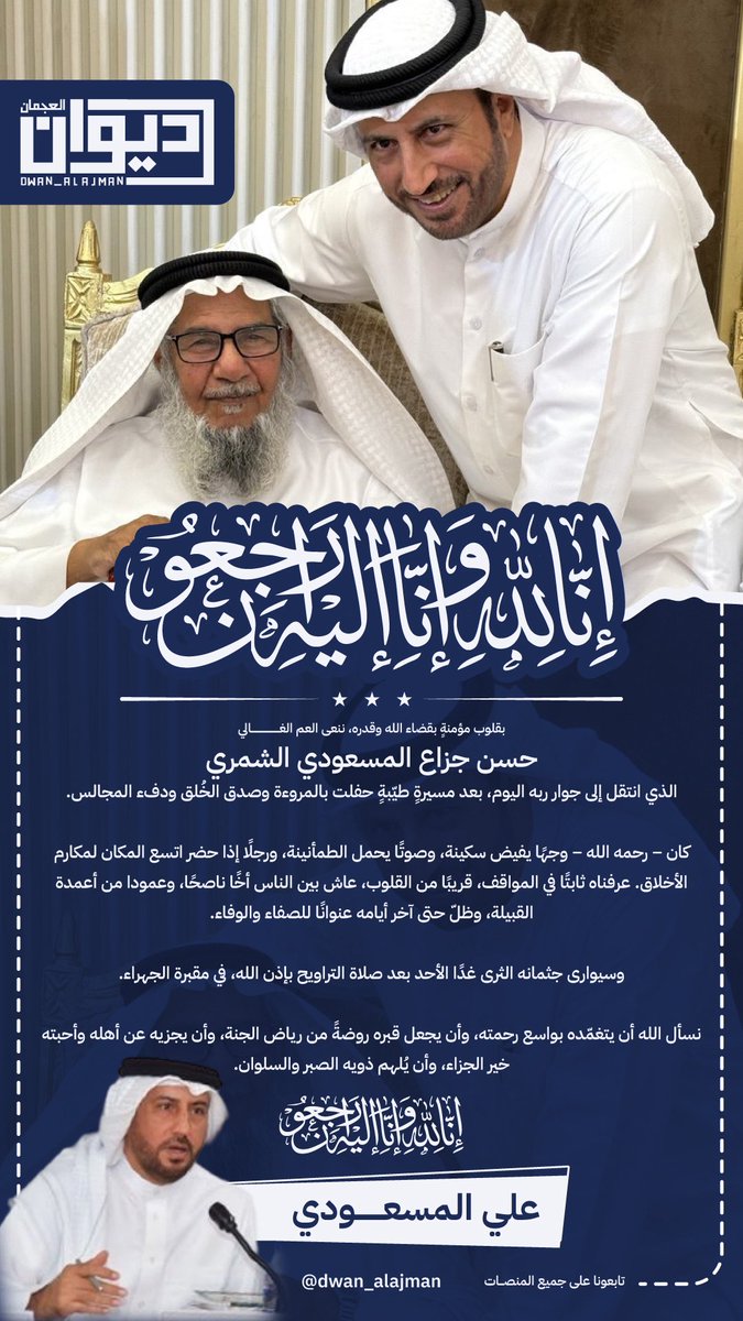 dwan_alajman's tweet photo. علي المسعودي

بقلوب مؤمنةٍ بقضاء الله وقدره، ننعى العم الغالي حسن جزاع المسعودي الشمري، الذي انتقل إلى جوار ربه اليوم، بعد مسيرةٍ طيّبةٍ حفلت بالمروءة وصدق الخُلق ودفء المجالس.

كان – رحمه الله – وجهًا يفيض سكينة، وصوتًا يحمل الطمأنينة، ورجلًا إذا حضر اتسع المكان لمكارم الأخلاق. عرفناه ثابتًا في المواقف، قريبًا من القلوب، عاش بين الناس أخًا ناصحًا، وعمودا من أعمدة القبيلة، وظلّ حتى آخر أيامه عنوانًا للصفاء والوفاء.

وسيوارى جثمانه الثرى غدًا الأحد بعد صلاة التراويح بإذن الله، في مقبرة الجهراء.

نسأل الله أن يتغمّده بواسع رحمته، وأن يجعل قبره روضةً من رياض الجنة، وأن يجزيه عن أهله وأحبته خير الجزاء، وأن يُلهم ذويه الصبر والسلوان.

إنا لله وإنا إليه راجعون.

#ديوان_العجمان 
@allmasoudi