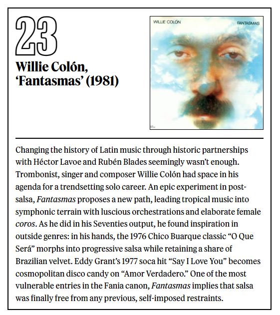 Un dato que lo dice todo: cuando compilé mi lista de los 50 mejores discos de la salsa para <a href="/RollingStone/">Rolling Stone</a>, Willie Colón aparece cinco veces, en los puestos 32, 23, 13, 3 y 1. 
Su obra solista y sus colaboraciones con Héctor Lavoe y Rubén Blades revolucionaron para siempre la