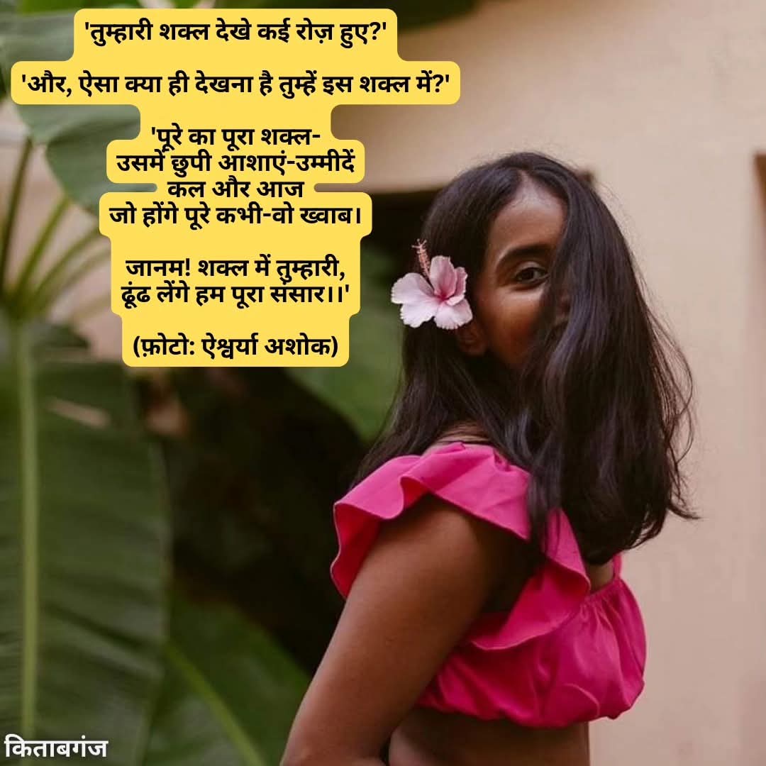 'तुम्हारी शक्ल देखे कई रोज़ हुए?'

'और, ऐसा क्या ही देखना है तुम्हें इस शक्ल में?'

'पूरे का पूरा शक्ल-
उसमें छुपी आशाएं-उम्मीदें
कल और आज
जो होंगे पूरे कभी-वो ख्वाब।

जानम! शक्ल में तुम्हारी,
ढूंढ लेंगे हम पूरा संसार।।'

(फ़ोटो: ऐश्वर्या अशोक)