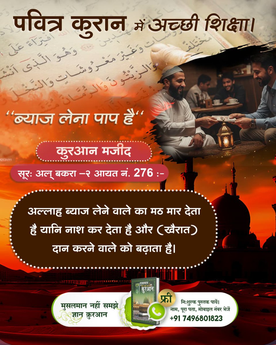 #अल्लाह_की_यथार्थ_जानकारी
पवित्र कुरान में अच्छी शिक्षा
ब्याज लेना पाप है"कुरआन मजीद"
सूरः अल् बकरा -२ आयत नं. 276 :-
अल्लाह ब्याज लेने वाले का मठ मार देता है यानि नाश कर देता है और (खैरात) दान करने वाले को बढ़ाता है।