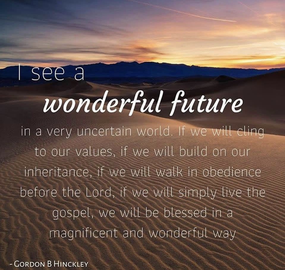 “I see a wonderful future in a very uncertain world. 

If we will cling to our values, if we will build on our inheritance, if we will walk in obedience before the Lord, if we will simply LIVE THE GOSPEL, we will be blessed in a MAGNIFICENT and WONDERFUL  way. 

We will be looked