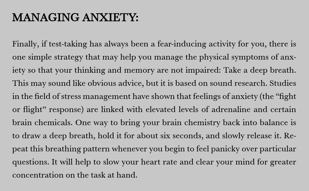 MANAGING ANXIETY DURING EXAMS:
Deep breathing by inhaling, holding for six seconds, and exhaling slowly rebalances brain chemistry and heart rate to restore concentration during difficult tests.
- Andy Crowe