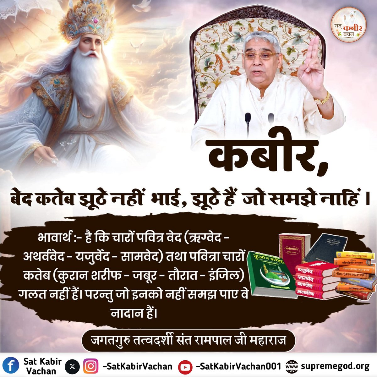 #अल्लाह_की_यथार्थ_जानकारी
बेद कतेब झूठे नहीं भाई, झूठे हैं जो समझे नाहिं ।

भावार्थ :- है कि चारों पवित्र वेद (ऋग्वेद -अथर्ववेद - यजुर्वेद - सामवेद) तथा पवित्रा चारों कतेब (कुरान शरीफ - जबूर - तौरात - इंजिल) गलत नहीं हैं। परन्तु जो इनको नहीं समझ पाए वे नादान हैं।