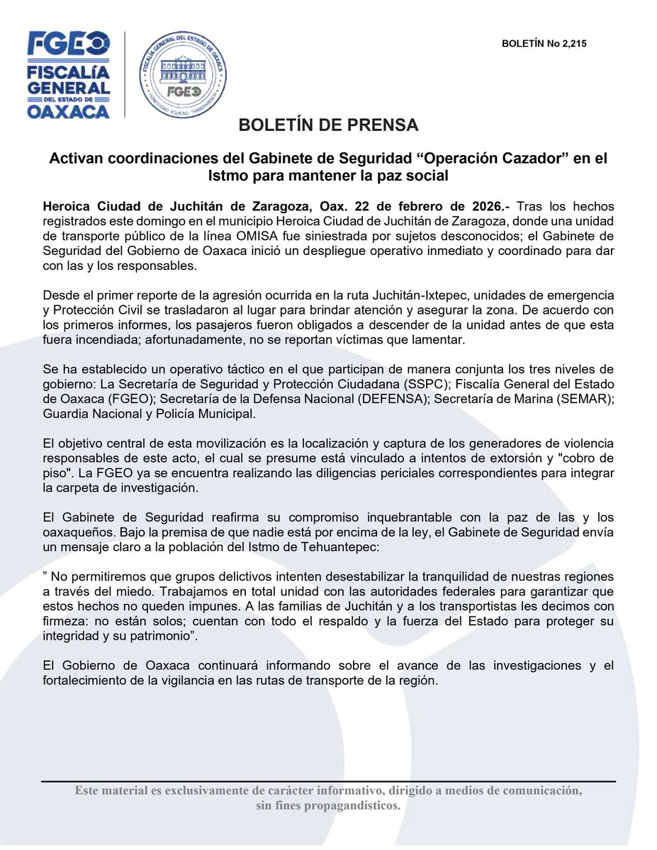 FISCALIA_GobOax's tweet photo. #boletín. Activan coordinaciones del Gabinete de Seguridad “Operación Cazador” en el Istmo para mantener la paz social

Heroica Ciudad de Juchitán de Zaragoza, Oax. 22 de febrero de 2026.- Tras los hechos registrados este domingo en el municipio Heroica Ciudad de Juchitán de Zaragoza, donde una unidad de transporte público de la línea OMISA fue siniestrada por sujetos desconocidos; el Gabinete de Seguridad del Gobierno de Oaxaca inició un despliegue operativo inmediato y coordinado para dar con las y los responsables.

Desde el primer reporte de la agresión ocurrida en la ruta Juchitán-Ixtepec, unidades de emergencia y Protección Civil se trasladaron al lugar para brindar atención y asegurar la zona. De acuerdo con los primeros informes, los pasajeros fueron obligados a descender de la unidad antes de que esta fuera incendiada; afortunadamente, no se reportan víctimas que lamentar.

Se ha establecido un operativo táctico en el que participan de manera conjunta los tres niveles de gobierno: La Secretaría de Seguridad y Protección Ciudadana (SSPC); Fiscalía General del Estado de Oaxaca (FGEO); Secretaría de la Defensa Nacional (DEFENSA); Secretaría de Marina (SEMAR); Guardia Nacional y Policía Municipal.

El objetivo central de esta movilización es la localización y captura de los generadores de violencia responsables de este acto, el cual se presume está vinculado a intentos de extorsión y "cobro de piso". La FGEO ya se encuentra realizando las diligencias periciales correspondientes para integrar la carpeta de investigación.

El Gabinete de Seguridad reafirma su compromiso inquebrantable con la paz de las y los oaxaqueños. Bajo la premisa de que nadie está por encima de la ley, el Gabinete de Seguridad envía un mensaje claro a la población del Istmo de Tehuantepec:

” No permitiremos que grupos delictivos intenten desestabilizar la tranquilidad de nuestras regiones a través del miedo. Trabajamos en total unidad con las autoridades federales para garantizar que estos hechos no queden impunes. A las familias de Juchitán y a los transportistas les decimos con firmeza: no están solos; cuentan con todo el respaldo y la fuerza del Estado para proteger su integridad y su patrimonio”.

El Gobierno de Oaxaca continuará informando sobre el avance de las investigaciones y el fortalecimiento de la vigilancia en las rutas de transporte de la región.