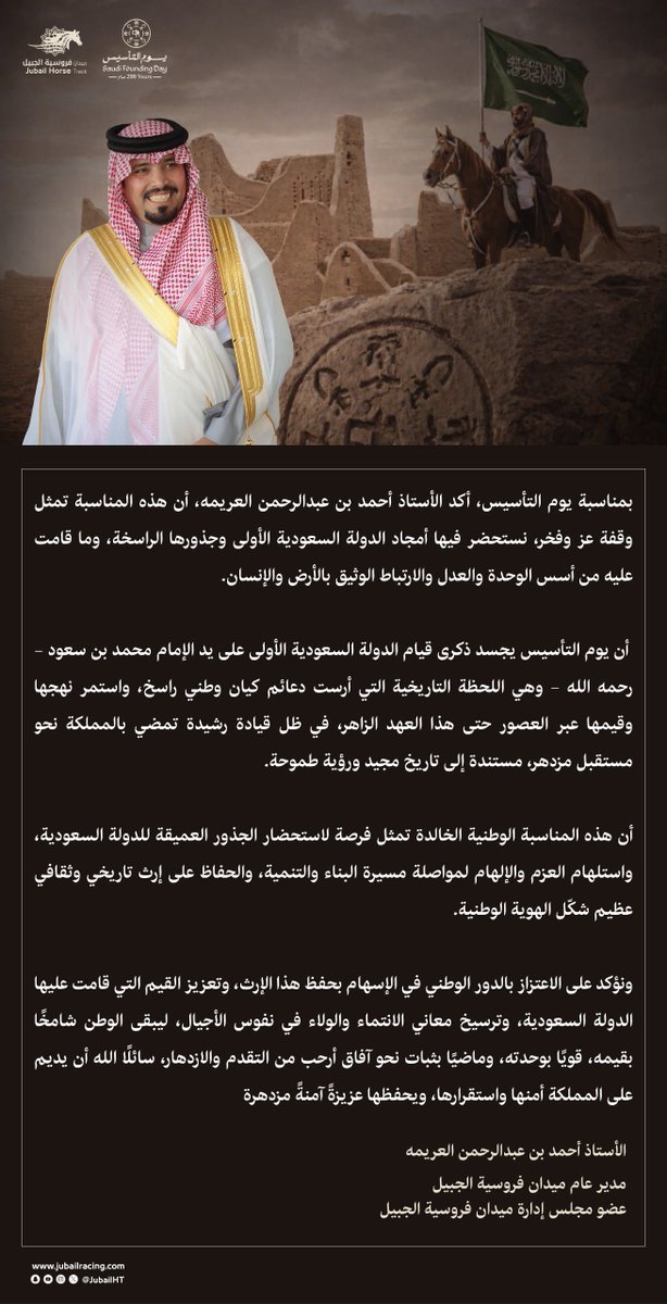بمناسبة #يوم_التأسيس، يهنيء  الأستاذ أحمد بن عبدالرحمن العريمه <a href="/ahmedalorimah/">أحمد بن عبدالرحمن العريمه</a> 
مدير عام ميدان فروسية الجبيل وعضو مجلس الإدارة، القيادة الرشيدة – حفظها الله – بهذه المناسبة الوطنية، مؤكدًا أنها تمثل وقفة اعتزاز وفخر بأمجاد الدولة السعودية الأولى وجذورها الراسخة منذ تأسيسها على يد