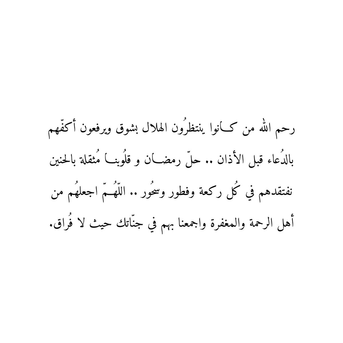رحم الله من كانوا ينتظرُون الهلال بشوق ويرفعون أكفّهم بالدُعاء قبل الأذان .. حلّ رمضان و قلوبنا مُثقلة بالحنين
نفتقدهم في كُل ركعة وفطور وسحُور .. اللّهُمّ اجعلهُم من
أهل الرحمة والمغفرة واجمعنا بهم في جنّاتك حيث لا فُراق.