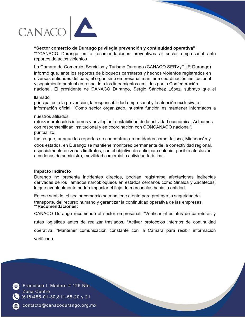 contextodgo's tweet photo. Sector comercio de Durango privilegia prevención y continuidad operativa 

⚠️ @CanacoDurango emite recomendaciones preventivas ante actos violentos

La Cámara Nacional de Comercio, Servicios y Turismo (CANACO SERVYTUR) Durango informó que, ante los reportes de bloqueos carreteros y hechos violentos registrados en diversas entidades del país, el organismo empresarial mantiene coordinación institucional y seguimiento puntual en respaldo a los lineamientos emitidos por la Confederación nacional.
El presidente de CANACO Durango, Sergio Sánchez López, subrayó que el llamado principal es a la prevención, la responsabilidad empresarial y la atención exclusiva a información oficial.

“Como sector organizado, nuestra función es mantener informados a nuestros afiliados, reforzar protocolos internos y privilegiar la estabilidad de la actividad económica. Actuamos con responsabilidad institucional y en coordinación con CONCANACO nacional”, puntualizó.

Indicó que, aunque los reportes se concentran en entidades como Jalisco, Michoacán y otros estados, en Durango se mantiene monitoreo permanente de la conectividad regional, especialmente en zonas limítrofes, con el objetivo de anticipar cualquier posible afectación a cadenas de suministro, movilidad comercial o actividad turística.

Impacto indirecto 

Durango no presenta incidentes directos, podrían registrarse afectaciones indirectas derivadas de los llamados narcobloqueos en estados cercanos como Sinaloa y Zacatecas, lo que eventualmente podría impactar el flujo de mercancías hacia la entidad. 
En ese sentido, el sector comercio se mantiene atento para proteger la seguridad del transporte, del recurso humano y garantizar la continuidad operativa de las empresas.

Recomendaciones: 

CANACO Durango recomendó al sector empresarial:
● Verificar el estatus de carreteras y rutas logísticas antes de realizar traslados.
● Activar protocolos internos de continuidad operativa.
● Mantener comunicación constante con la Cámara para recibir información verificada.
● Actuar con prudencia en la programación de envíos y traslados de mercancía.
● Evitar la difusión de versiones no confirmadas que puedan generar incertidumbre económica.

Asimismo,  se hace un llamado a la población en general a atender únicamente información oficial y reportar cualquier emergencia al 911.

Sánchez López enfatizó que la prioridad del comercio organizado es preservar la estabilidad del sector, proteger a colaboradores y clientes, y garantizar la continuidad ordenada de las actividades productivas en la entidad.

CANACO Durango reiteró que continuará informando conforme se actualicen los reportes oficiales, en coordinación con la Confederación nacional y las Cámaras locales de la región.