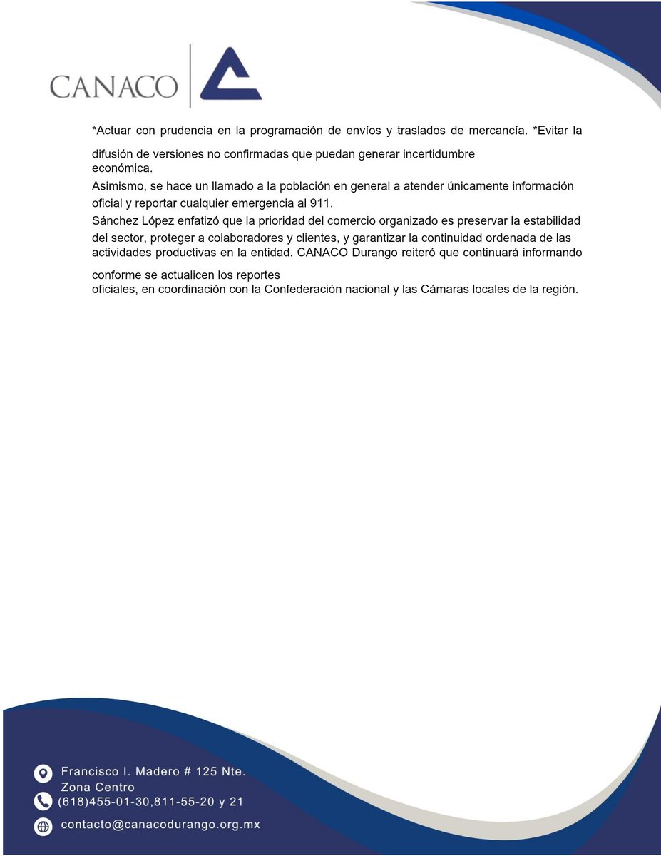 contextodgo's tweet photo. Sector comercio de Durango privilegia prevención y continuidad operativa 

⚠️ @CanacoDurango emite recomendaciones preventivas ante actos violentos

La Cámara Nacional de Comercio, Servicios y Turismo (CANACO SERVYTUR) Durango informó que, ante los reportes de bloqueos carreteros y hechos violentos registrados en diversas entidades del país, el organismo empresarial mantiene coordinación institucional y seguimiento puntual en respaldo a los lineamientos emitidos por la Confederación nacional.
El presidente de CANACO Durango, Sergio Sánchez López, subrayó que el llamado principal es a la prevención, la responsabilidad empresarial y la atención exclusiva a información oficial.

“Como sector organizado, nuestra función es mantener informados a nuestros afiliados, reforzar protocolos internos y privilegiar la estabilidad de la actividad económica. Actuamos con responsabilidad institucional y en coordinación con CONCANACO nacional”, puntualizó.

Indicó que, aunque los reportes se concentran en entidades como Jalisco, Michoacán y otros estados, en Durango se mantiene monitoreo permanente de la conectividad regional, especialmente en zonas limítrofes, con el objetivo de anticipar cualquier posible afectación a cadenas de suministro, movilidad comercial o actividad turística.

Impacto indirecto 

Durango no presenta incidentes directos, podrían registrarse afectaciones indirectas derivadas de los llamados narcobloqueos en estados cercanos como Sinaloa y Zacatecas, lo que eventualmente podría impactar el flujo de mercancías hacia la entidad. 
En ese sentido, el sector comercio se mantiene atento para proteger la seguridad del transporte, del recurso humano y garantizar la continuidad operativa de las empresas.

Recomendaciones: 

CANACO Durango recomendó al sector empresarial:
● Verificar el estatus de carreteras y rutas logísticas antes de realizar traslados.
● Activar protocolos internos de continuidad operativa.
● Mantener comunicación constante con la Cámara para recibir información verificada.
● Actuar con prudencia en la programación de envíos y traslados de mercancía.
● Evitar la difusión de versiones no confirmadas que puedan generar incertidumbre económica.

Asimismo,  se hace un llamado a la población en general a atender únicamente información oficial y reportar cualquier emergencia al 911.

Sánchez López enfatizó que la prioridad del comercio organizado es preservar la estabilidad del sector, proteger a colaboradores y clientes, y garantizar la continuidad ordenada de las actividades productivas en la entidad.

CANACO Durango reiteró que continuará informando conforme se actualicen los reportes oficiales, en coordinación con la Confederación nacional y las Cámaras locales de la región.