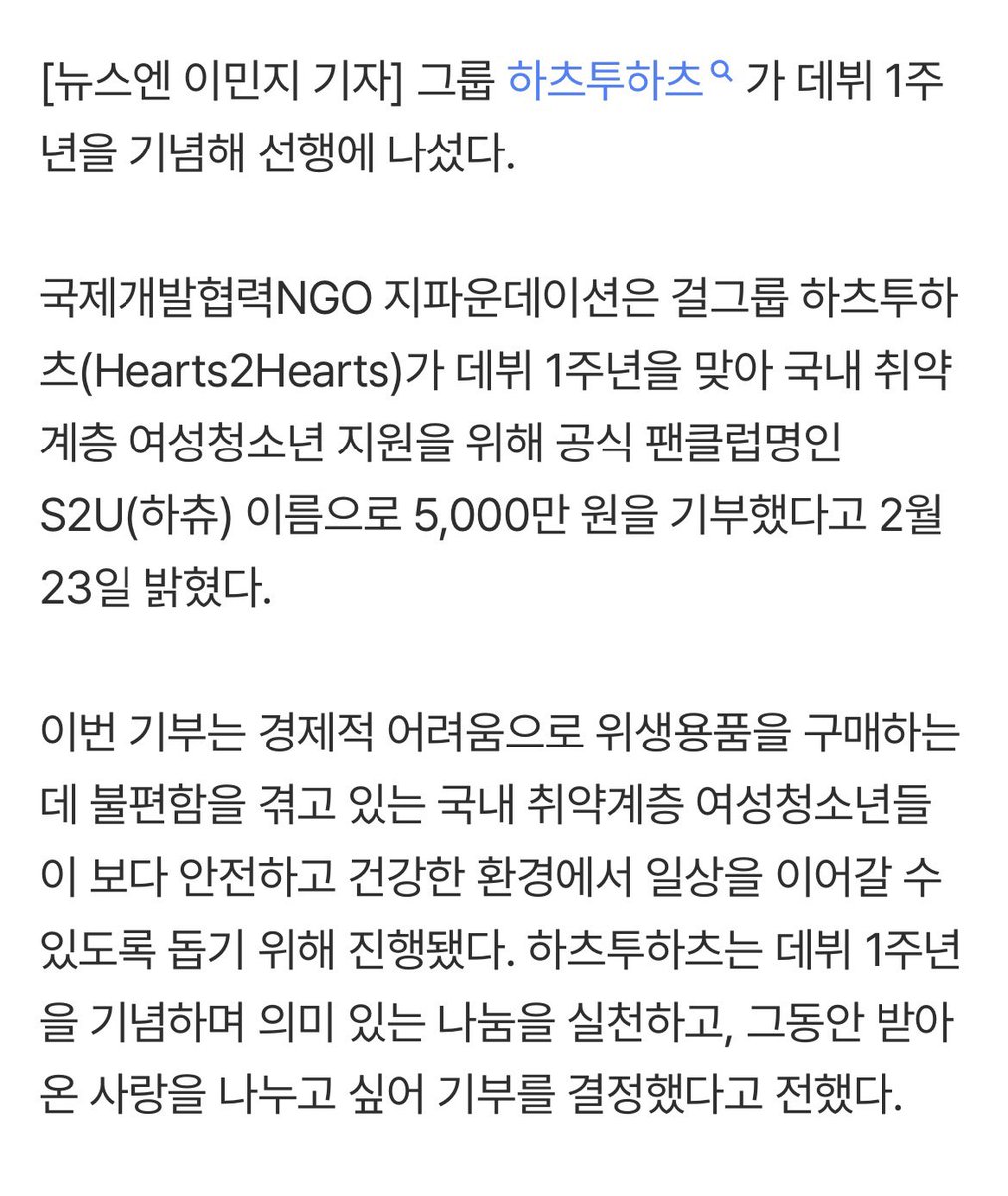 มีรายงานว่า Hearts2Hearts ได้ฉลองวันครบรอเดบิวต์ 1 ปีด้วยการบริจาคเงิน 50 ล้านวอนเพื่อช่วยเหลือสตรีและเยาวชนผู้ด้อยโอกาส

มูลนิธิ G Foundation ซึ่งเป็นองค์กรพัฒนาเอกชนด้านความร่วมมือระหว่างประเทศ ประกาศเมื่อวันที่ 23 กุมภาพันธ์ว่า วงเกิร์ลกรุ๊ป Hearts2Hearts ได้บริจาคเงิน 50