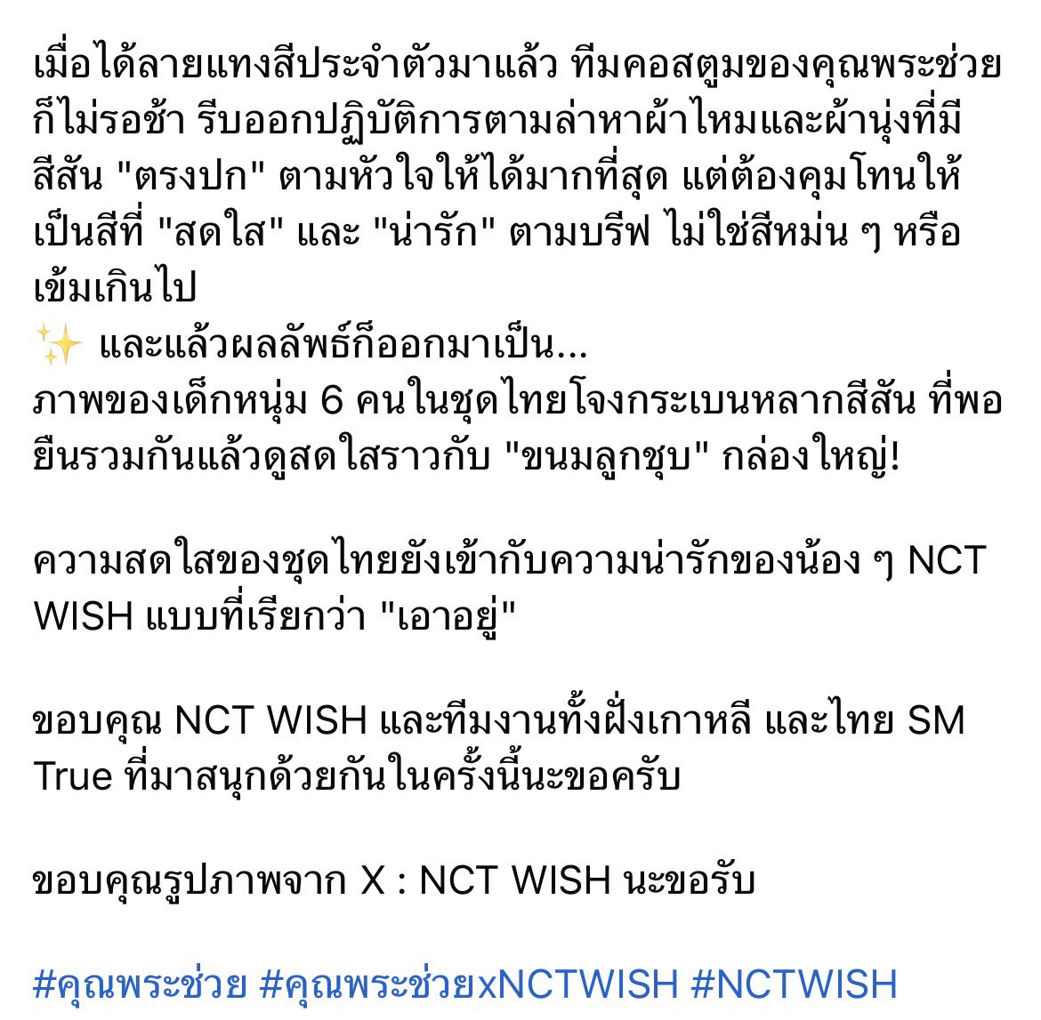 ทางทีมงานฝั่ง nct wish รีเควสต์มาว่า 

“อยากให้เด็ก ๆ ได้ใส่ชุดไทยครับ แต่ขอโจทย์เป็นชุดไทยที่ดูน่ารัก ๆ สีสันสดใส ให้เข้ากับคาแรคเตอร์ของวง” 

ผลลัพธ์ออกมาเป็นภาพของเด็กหนุ่ม 6 คนในชุดไทยโจงกระเบนหลากสีสัน ที่พอยืนรวมกันแล้วดูสดใสราวกับ “ขนมลูกชุบ” กล่องใหญ่

💜❤️🩵💚💛🩷