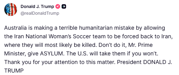Trump:

Australia is making a terrible humanitarian mistake by allowing the Iran National Woman’s Soccer team to be forced back to Iran, where they will most likely be killed. 

Don’t do it, Mr. Prime Minister, give ASYLUM. The U.S. will take them if you won’t.