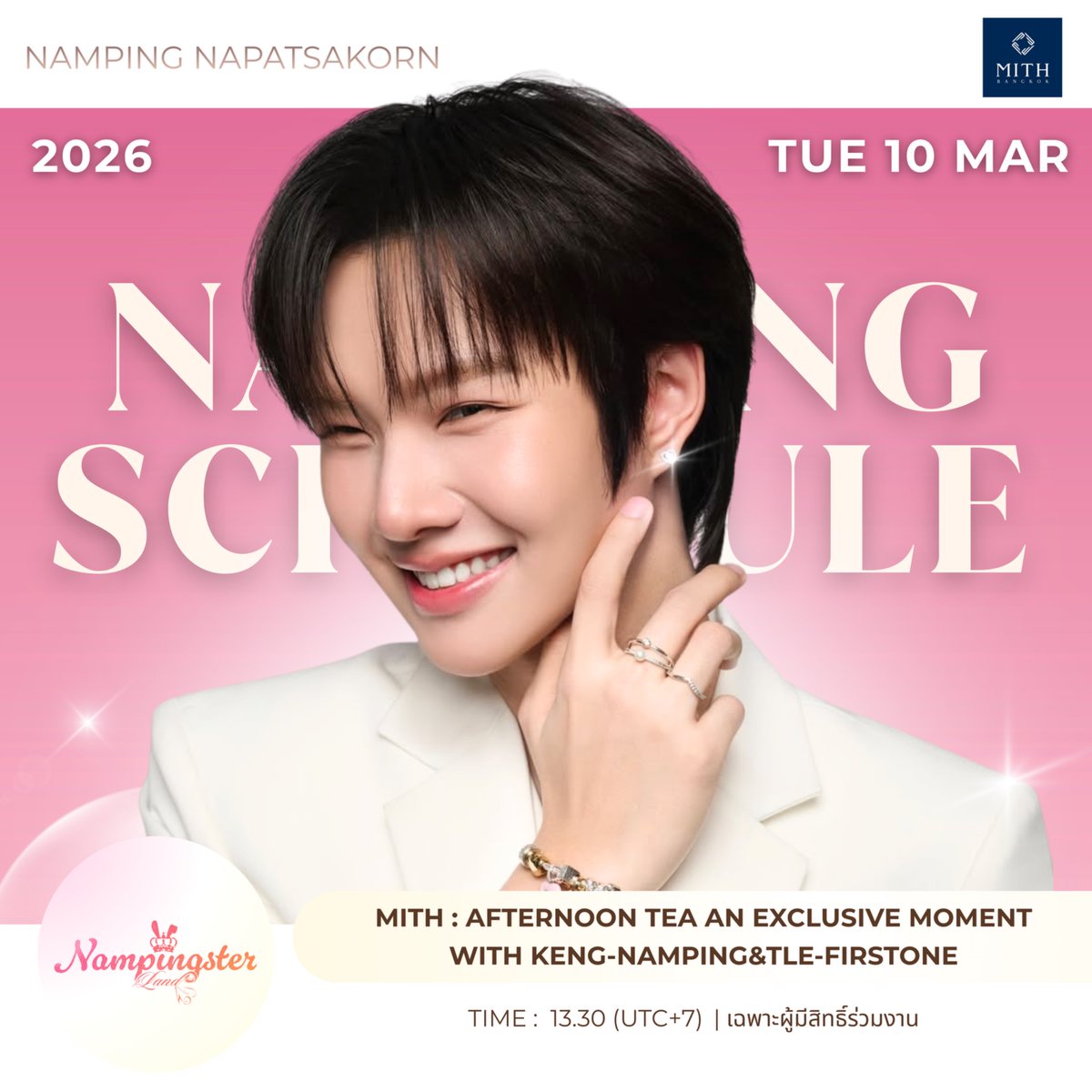 𖤐‧₊ { #NampingsterLandSchedule } 🐰🤍𐙚𓈒ﾟ #nampingster 
📔💭: 10.03.2026

🪧 : MITH : Afternoon Tea An Exclusive Moment With Keng-Namping&amp;Tle-FirstOne
🕰️ : 13.30 น. (UTC+7) 
📍 : -
🎟️ : เฉพาะผู้มีสิทธิ์ร่วมงาน
🐰 : เตรียมหัวใจให้พร้อม MITH จะพาคุณไปใกล้ชิด “KENG-NAMPING และ