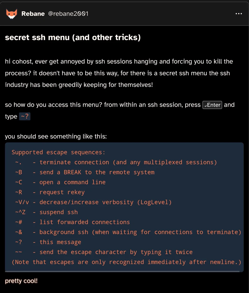 Cohost post by rebane2001

secret ssh menu (and other tricks)

hi cohost, ever get annoyed by ssh sessions hanging and forcing you to kill the process? it doesn't have to be this way, for there is a secret ssh menu the ssh industry has been greedily keeping for themselves!

so how do you access this menu? from within an ssh session, press ↵Enter and type ~?

you should see something like this:

Supported escape sequences:
 ~.   - terminate connection (and any multiplexed sessions)
 ~B   - send a BREAK to the remote system
 ~C   - open a command line
 ~R   - request rekey
 ~V/v - decrease/increase verbosity (LogLevel)
 ~^Z  - suspend ssh
 ~#   - list forwarded connections
 ~&   - background ssh (when waiting for connections to terminate)
 ~?   - this message
 ~~   - send the escape character by typing it twice
(Note that escapes are only recognized immediately after newline.)

pretty cool!