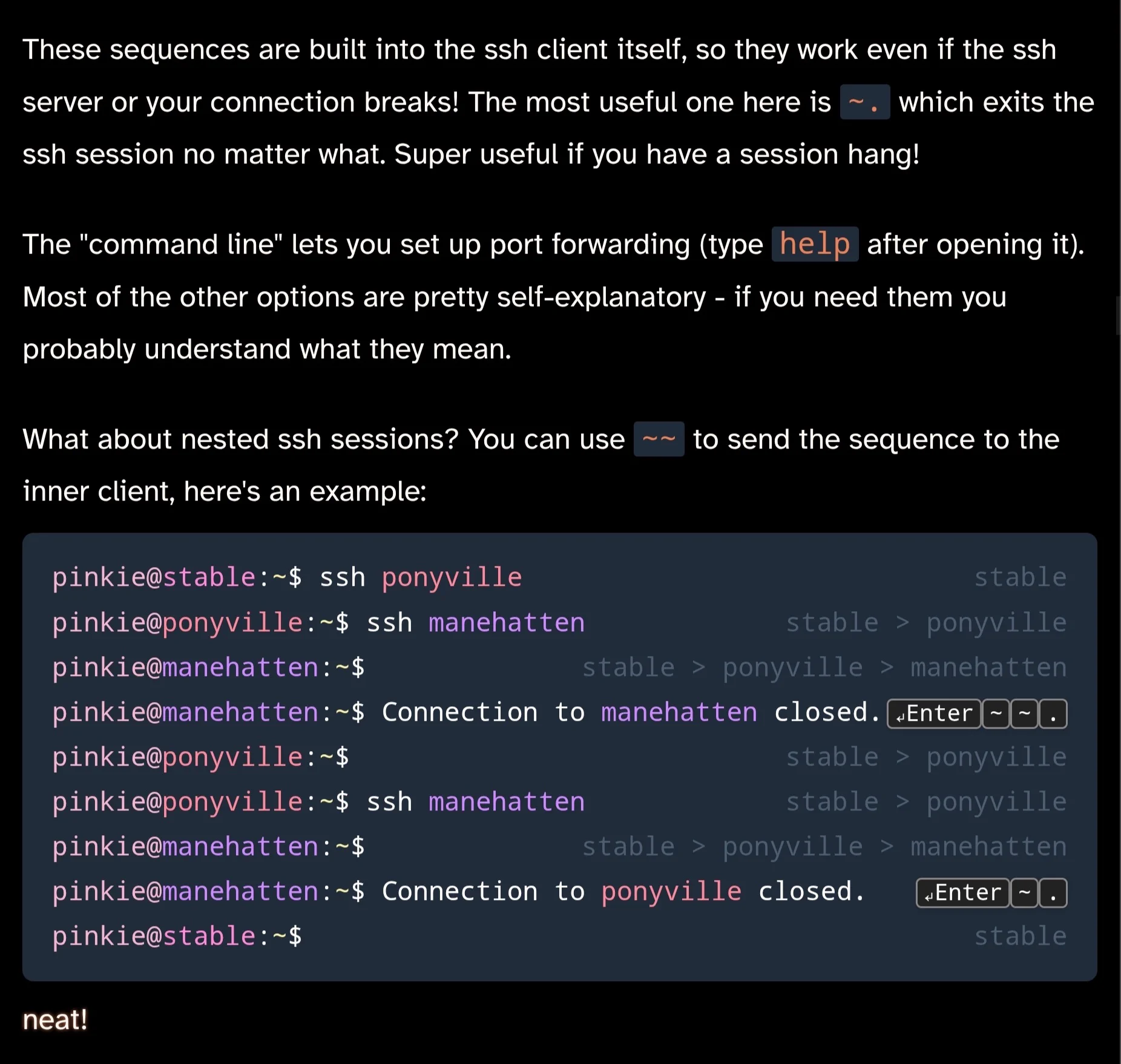 These sequences are built into the ssh client itself, so they work even if the ssh server or your connection breaks! The most useful one here is ~. which exits the ssh session no matter what. Super useful if you have a session hang!
The "command line" lets you set up port forwarding (type help after opening it). Most of the other options are pretty self-explanatory - if you need them you probably understand what they mean.

What about nested ssh sessions? You can use ~~ to send the sequence to the inner client, here's an example:

pinkie@stable:~$ ssh ponyvillestable
pinkie@ponyville:~$ ssh manehattenstable > ponyville
pinkie@manehatten:~$stable > ponyville > manehatten
pinkie@manehatten:~$ Connection to manehatten closed.↵Enter~~.
pinkie@ponyville:~$stable > ponyville
pinkie@ponyville:~$ ssh manehattenstable > ponyville
pinkie@manehatten:~$stable > ponyville > manehatten
pinkie@manehatten:~$ Connection to ponyville closed.↵Enter~.
pinkie@stable:~$stable
neat!