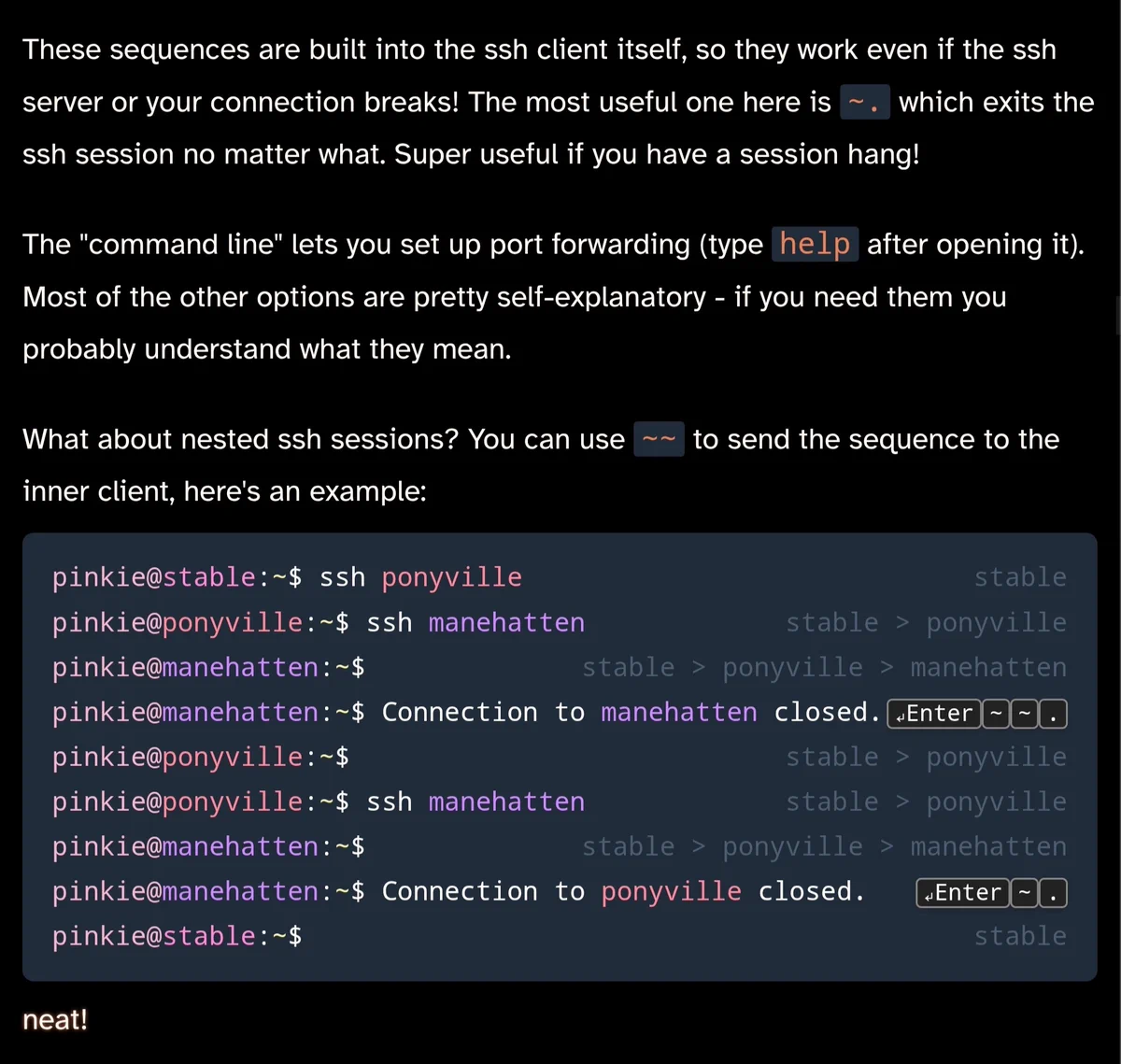 These sequences are built into the ssh client itself, so they work even if the ssh server or your connection breaks! The most useful one here is ~. which exits the ssh session no matter what. Super useful if you have a session hang!
The "command line" lets you set up port forwarding (type help after opening it). Most of the other options are pretty self-explanatory - if you need them you probably understand what they mean.

What about nested ssh sessions? You can use ~~ to send the sequence to the inner client, here's an example:

pinkie@stable:~$ ssh ponyvillestable
pinkie@ponyville:~$ ssh manehattenstable > ponyville
pinkie@manehatten:~$stable > ponyville > manehatten
pinkie@manehatten:~$ Connection to manehatten closed.↵Enter~~.
pinkie@ponyville:~$stable > ponyville
pinkie@ponyville:~$ ssh manehattenstable > ponyville
pinkie@manehatten:~$stable > ponyville > manehatten
pinkie@manehatten:~$ Connection to ponyville closed.↵Enter~.
pinkie@stable:~$stable
neat!