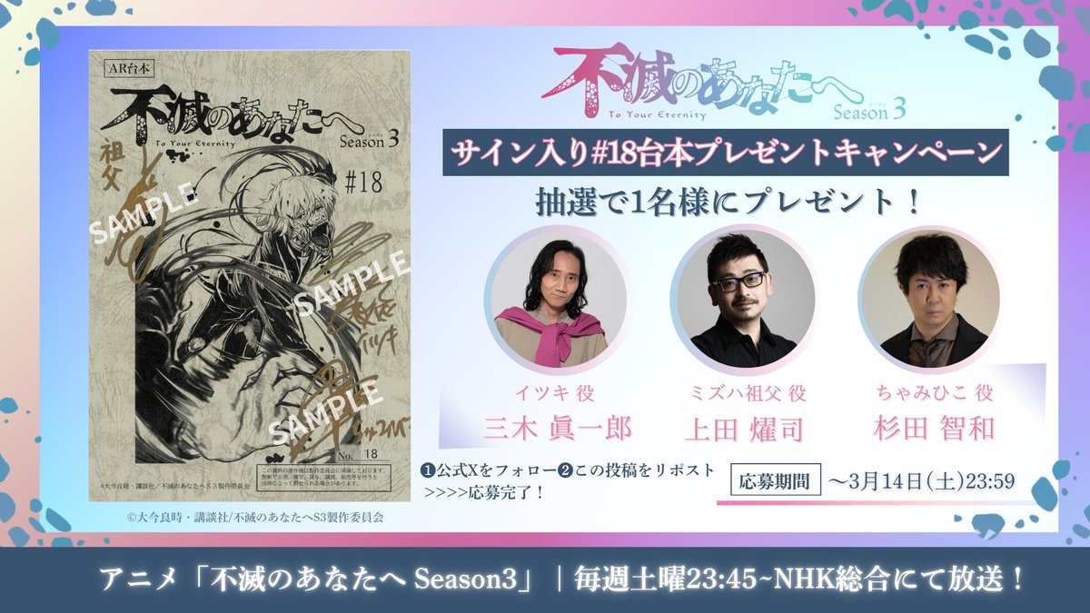 ✼••┈┈┈┈┈┈┈┈┈┈┈┈┈┈┈┈••✼
  アニメ「不滅のあなたへ Season3」  
  サイン入り台本プレゼントキャンペーン
✼••┈┈┈┈┈┈┈┈┈┈┈┈┈┈┈┈••✼

第18話スタートを記念して、
イツキ役・ #三木眞一郎 さん、ミズハ祖父役・ #上田燿司 さん、ちゃみひこ役・ #杉田智和