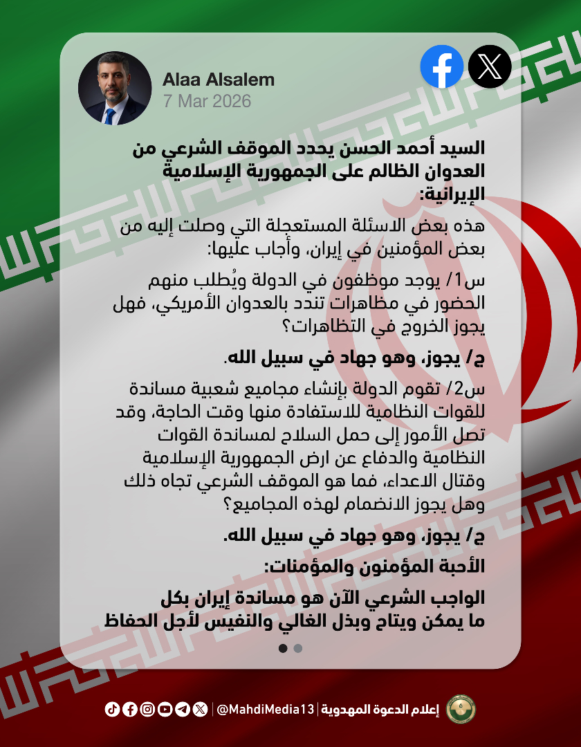 MahdiMedia13's tweet photo. نشر د. علاء السالم على صفحته في منصة 𝕏 والفيسبوك: 

"السيد أحمد الحسن يحدد الموقف الشرعي من العدوان الظالم على الجمهورية الإسلامية الإيرانية:

هذه بعض الاسئلة المستعجلة التي وصلت إليه من بعض المؤمنين في إيران، وأجاب عليها:
س1/ يوجد موظفون في الدولة ويُطلب منهم الحضور في مظاهرات تندد بالعدوان الأمريكي، فهل يجوز الخروج في التظاهرات؟
ج/ يجوز، وهو جهاد في سبيل الله.

س2/ تقوم الدولة بإنشاء مجاميع شعبية مساندة للقوات النظامية للاستفادة منها وقت الحاجة، وقد تصل الأمور إلى حمل السلاح لمساندة القوات النظامية والدفاع عن ارض الجمهورية الإسلامية وقتال الاعداء، فما هو الموقف الشرعي تجاه ذلك وهل يجوز الانضمام لهذه المجاميع؟
ج/ يجوز، وهو جهاد في سبيل الله.
الأحبة المؤمنون والمؤمنات: 
الواجب الشرعي الآن هو مساندة إيران بكل ما يمكن ويتاح وبذل الغالي والنفيس لأجل الحفاظ على دولة علي بن موسى الرضا من أن يدنسها الأنجاس من جنود إبليس في الجيش الأمريكي والصهيوني لعنهم الله وأخزاهم. وأنا أدعوا شيعة محمد وآل محمد في العراق وفي إيران لاسترخاص النفوس والأموال في هذا السبيل، فهو سبيل الله سبحانه.

س3/ الدولة الآن تطلب التطوع والانضمام لمجاميع شبه نظامية وظيفتها الحفاظ على الامن الداخلي في المحافظات، فهل يجوز المشاركة فيها؟
ج/ يجوز، وهو جهاد في سبيل الله.
الأحبة المؤمنون والمؤمنات:
الواجب الشرعي الآن هو مساندة إيران بكل ما يمكن ويتاح وبذل الغالي والنفيس لأجل الحفاظ على دولة علي بن موسى الرضا من أن يدنسها الأنجاس من جنود إبليس في الجيش الأمريكي والصهيوني لعنهم الله وأخزاهم. وأنا أدعوا شيعة محمد وآل محمد في العراق وفي إيران لاسترخاص النفوس والأموال في هذا السبيل، فهو سبيل الله سبحانه.

17 رمضان 1447 ه."

السبت 7.3.2026

منصة 𝕏
https://t.co/wSZmwAyotx

الفيسبوك
https://t.co/LTBP4CGOTN