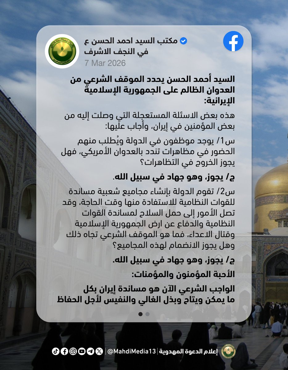 MahdiMedia13's tweet photo. نشر مكتب السيد أحمد الحسن على صفحته في الفيسبوك: 

"السيد أحمد الحسن يحدد الموقف الشرعي من العدوان الظالم على الجمهورية الإسلامية الإيرانية:

هذه بعض الاسئلة المستعجلة التي وصلت إليه من بعض المؤمنين في إيران، وأجاب عليها:
س1/ يوجد موظفون في الدولة ويُطلب منهم الحضور في مظاهرات تندد بالعدوان الأمريكي، فهل يجوز الخروج في التظاهرات؟
ج/ يجوز، وهو جهاد في سبيل الله.

س2/ تقوم الدولة بإنشاء مجاميع شعبية مساندة للقوات النظامية للاستفادة منها وقت الحاجة، وقد تصل الأمور إلى حمل السلاح لمساندة القوات النظامية والدفاع عن ارض الجمهورية الإسلامية وقتال الاعداء، فما هو الموقف الشرعي تجاه ذلك وهل يجوز الانضمام لهذه المجاميع؟
ج/ يجوز، وهو جهاد في سبيل الله.
الأحبة المؤمنون والمؤمنات: 
الواجب الشرعي الآن هو مساندة إيران بكل ما يمكن ويتاح وبذل الغالي والنفيس لأجل الحفاظ على دولة علي بن موسى الرضا من أن يدنسها الأنجاس من جنود إبليس في الجيش الأمريكي والصهيوني لعنهم الله وأخزاهم. وأنا أدعوا شيعة محمد وآل محمد في العراق وفي إيران لاسترخاص النفوس والأموال في هذا السبيل، فهو سبيل الله سبحانه.

س3/ الدولة الآن تطلب التطوع والانضمام لمجاميع شبه نظامية وظيفتها الحفاظ على الامن الداخلي في المحافظات، فهل يجوز المشاركة فيها؟
ج/ يجوز، وهو جهاد في سبيل الله.
الأحبة المؤمنون والمؤمنات:
الواجب الشرعي الآن هو مساندة إيران بكل ما يمكن ويتاح وبذل الغالي والنفيس لأجل الحفاظ على دولة علي بن موسى الرضا من أن يدنسها الأنجاس من جنود إبليس في الجيش الأمريكي والصهيوني لعنهم الله وأخزاهم. وأنا أدعوا شيعة محمد وآل محمد في العراق وفي إيران لاسترخاص النفوس والأموال في هذا السبيل، فهو سبيل الله سبحانه.

17 رمضان 1447 هـ"

السبت 7.3.2026

https://t.co/iuMQbQOD9p