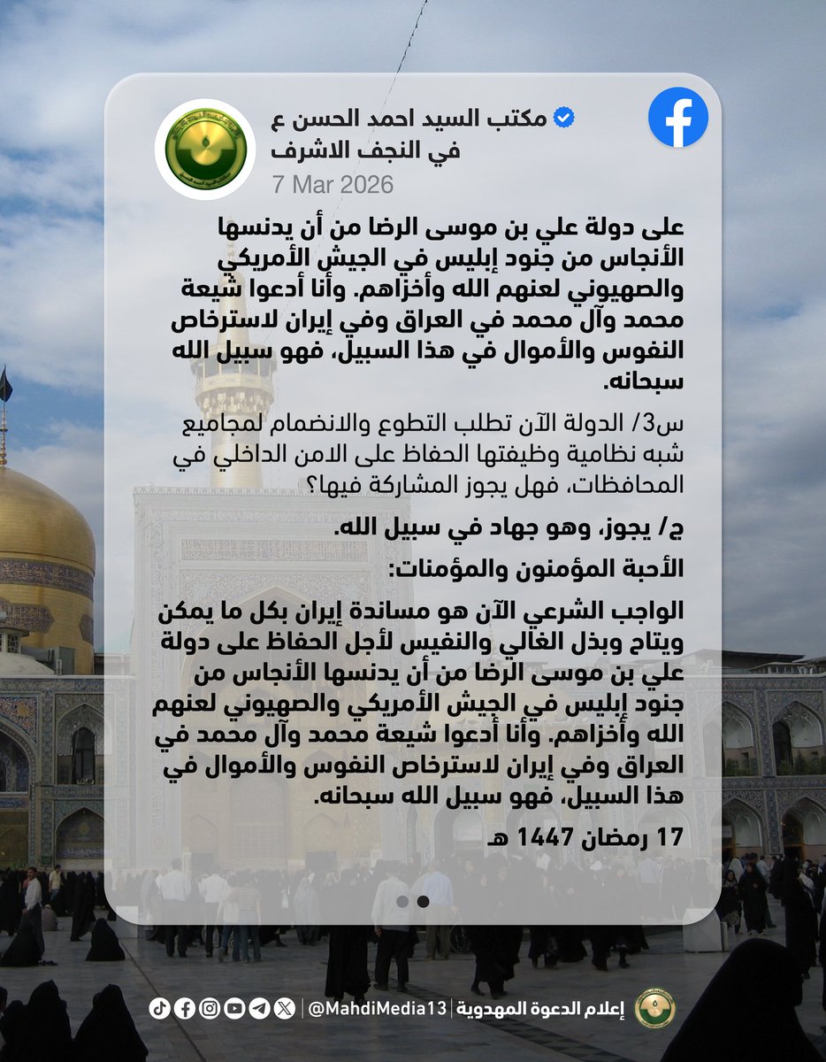 MahdiMedia13's tweet photo. نشر مكتب السيد أحمد الحسن على صفحته في الفيسبوك: 

"السيد أحمد الحسن يحدد الموقف الشرعي من العدوان الظالم على الجمهورية الإسلامية الإيرانية:

هذه بعض الاسئلة المستعجلة التي وصلت إليه من بعض المؤمنين في إيران، وأجاب عليها:
س1/ يوجد موظفون في الدولة ويُطلب منهم الحضور في مظاهرات تندد بالعدوان الأمريكي، فهل يجوز الخروج في التظاهرات؟
ج/ يجوز، وهو جهاد في سبيل الله.

س2/ تقوم الدولة بإنشاء مجاميع شعبية مساندة للقوات النظامية للاستفادة منها وقت الحاجة، وقد تصل الأمور إلى حمل السلاح لمساندة القوات النظامية والدفاع عن ارض الجمهورية الإسلامية وقتال الاعداء، فما هو الموقف الشرعي تجاه ذلك وهل يجوز الانضمام لهذه المجاميع؟
ج/ يجوز، وهو جهاد في سبيل الله.
الأحبة المؤمنون والمؤمنات: 
الواجب الشرعي الآن هو مساندة إيران بكل ما يمكن ويتاح وبذل الغالي والنفيس لأجل الحفاظ على دولة علي بن موسى الرضا من أن يدنسها الأنجاس من جنود إبليس في الجيش الأمريكي والصهيوني لعنهم الله وأخزاهم. وأنا أدعوا شيعة محمد وآل محمد في العراق وفي إيران لاسترخاص النفوس والأموال في هذا السبيل، فهو سبيل الله سبحانه.

س3/ الدولة الآن تطلب التطوع والانضمام لمجاميع شبه نظامية وظيفتها الحفاظ على الامن الداخلي في المحافظات، فهل يجوز المشاركة فيها؟
ج/ يجوز، وهو جهاد في سبيل الله.
الأحبة المؤمنون والمؤمنات:
الواجب الشرعي الآن هو مساندة إيران بكل ما يمكن ويتاح وبذل الغالي والنفيس لأجل الحفاظ على دولة علي بن موسى الرضا من أن يدنسها الأنجاس من جنود إبليس في الجيش الأمريكي والصهيوني لعنهم الله وأخزاهم. وأنا أدعوا شيعة محمد وآل محمد في العراق وفي إيران لاسترخاص النفوس والأموال في هذا السبيل، فهو سبيل الله سبحانه.

17 رمضان 1447 هـ"

السبت 7.3.2026

https://t.co/iuMQbQOD9p