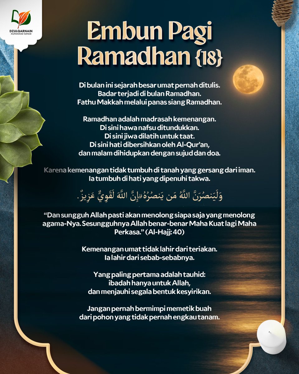 DzulqarnainMS's tweet photo. EMBUN PAGI RAMADHAN [18]

Di bulan ini sejarah besar umat pernah ditulis.
Badar terjadi di bulan Ramadhan.
Fathu Makkah melalui panas siang Ramadhan.

Ramadhan adalah madrasah kemenangan.
Di sini hawa nafsu ditundukkan.
Di sini jiwa dilatih untuk taat.
Di sini hati dibersihkan oleh Al-Qur’an,
dan malam dihidupkan dengan sujud dan doa.

Karena kemenangan tidak tumbuh di tanah yang gersang dari iman.
Ia tumbuh di hati yang dipenuhi takwa.

وَلَيَنصُرَنَّ اللَّهُ مَن يَنصُرُهُ ۗ إِنَّ اللَّهَ لَقَوِيٌّ عَزِيزٌ.

“Dan sungguh Allah pasti akan menolong siapa saja yang menolong agama-Nya.
Sesungguhnya Allah benar-benar Maha Kuat lagi Maha Perkasa.” (Al-Hajj: 40)

Kemenangan umat tidak lahir dari teriakan.
Ia lahir dari sebab-sebabnya.

Yang paling pertama adalah tauhid:
ibadah hanya untuk Allah,
dan menjauhi segala bentuk kesyirikan.

Jangan pernah bermimpi memetik buah
dari pohon yang tidak pernah engkau tanam.

__

Saluran WA: https://t.co/wGgQDgNxJ3
https://t.co/stFC770wGl
Youtube, Instagram, Facebook, X, Telegram, Anchor: @dzulqarnainms

Percayakan zakat, infak, dan sedekah Anda kepada kami:
•  BSI 7882178829 a.n Peduli Dakwah
[Khusus zakat]
•  BSI 7882078824 a.n Peduli Dakwah
[Khusus sedekah, dakwah, dan umum]
Info: 08114442882
