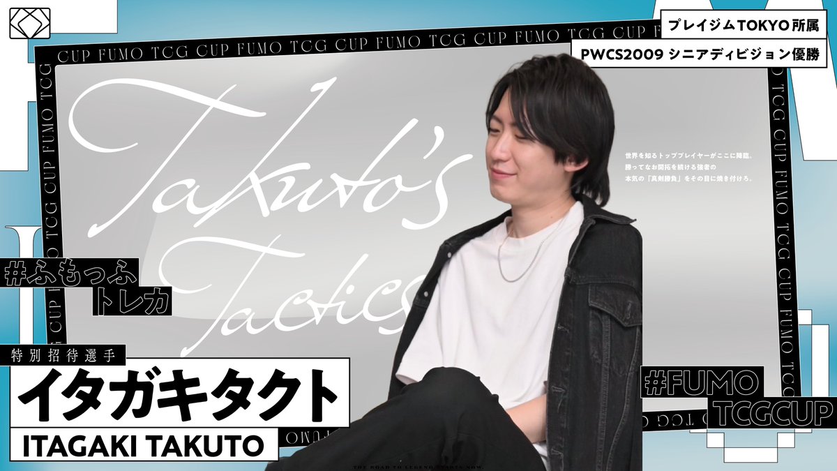 ◤ INVITED PLAYER ANNOUNCEMENT ◢

FUMO TCG CUP #0 招待選手。
4人目。

【イタガキタクト】 選手 ( <a href="/taku_pcg/">Takuto Itagaki/イタガキ兄</a> )
― 「Takuto’s Tactics」 ―

プレイジムTOKYO 所属
PWCS2009 シニアディビジョン 優勝

世界を制した戦術家。
長きに渡り磨き抜かれた貴公子の一手。