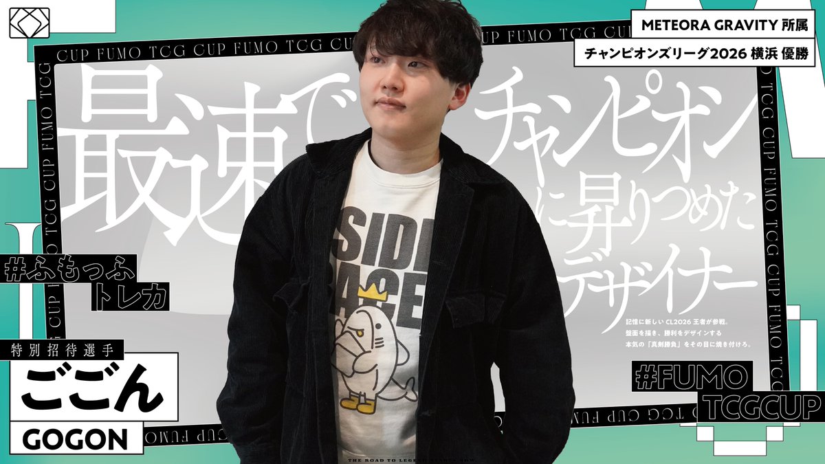 ◤ INVITED PLAYER ANNOUNCEMENT ◢

FUMO TCG CUP #0 招待選手。
3人目。

【ごごん】 選手 ( <a href="/gogon_illust/">ごごん</a> )
― 「最速でチャンピオンに昇りつめたデザイナー」 ―

METEORA GRAVITY 所属
チャンピオンズリーグ2026 横浜 優勝

記憶に新しいCL2026王者が参戦。
盤面を描き、勝利をデザインする